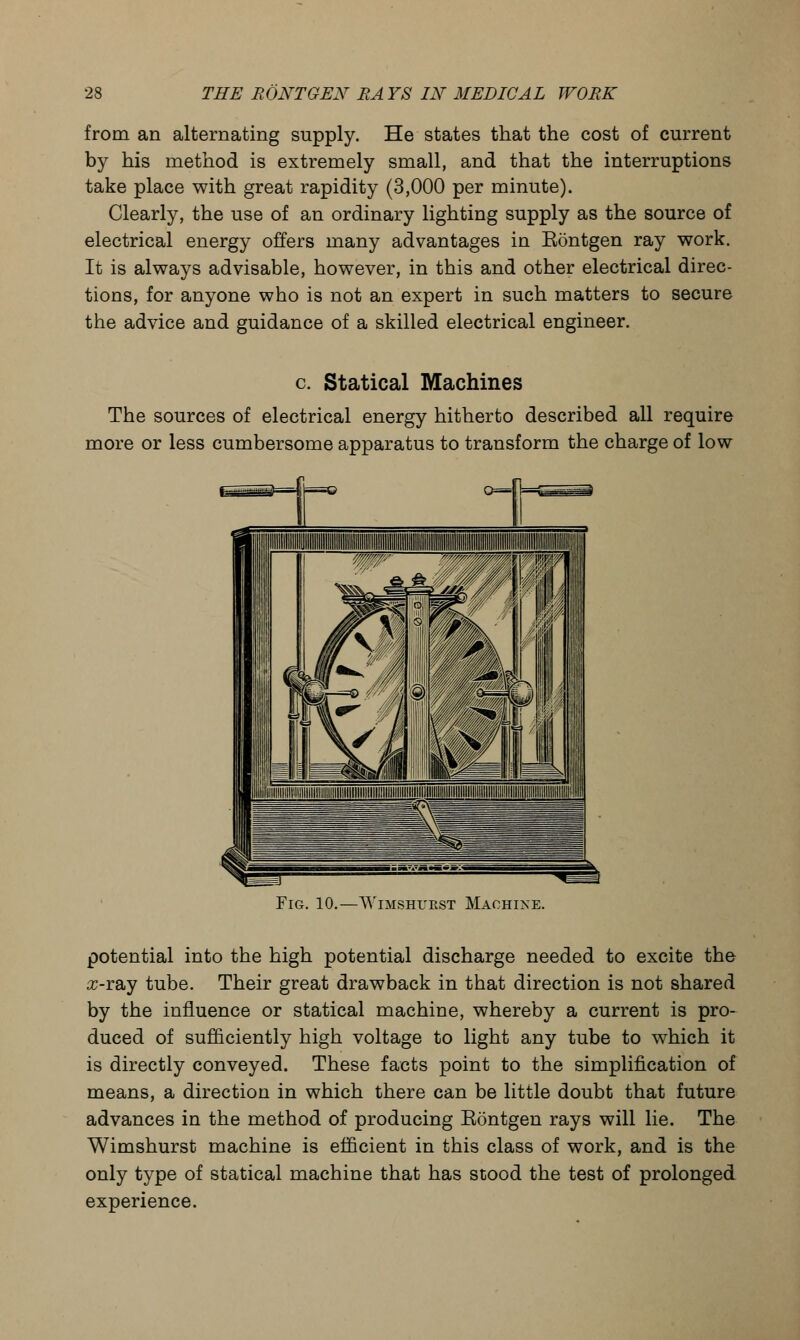 from an alternating supply. He states that the cost of current by his method is extremely small, and that the interruptions take place with great rapidity (3,000 per minute). Clearly, the use of an ordinary lighting supply as the source of electrical energy offers many advantages in Eontgen ray work. It is always advisable, however, in this and other electrical direc- tions, for anyone who is not an expert in such matters to secure the advice and guidance of a skilled electrical engineer. c Statical Machines The sources of electrical energy hitherto described all require more or less cumbersome apparatus to transform the charge of low Fig. 10.—VViMsmjRST Machine. potential into the high potential discharge needed to excite the #-ray tube. Their great drawback in that direction is not shared by the influence or statical machine, whereby a current is pro- duced of sufficiently high voltage to light any tube to which it is directly conveyed. These facts point to the simplification of means, a direction in which there can be little doubt that future advances in the method of producing Eontgen rays will lie. The Wimshurst machine is efficient in this class of work, and is the only type of statical machine that has stood the test of prolonged experience.