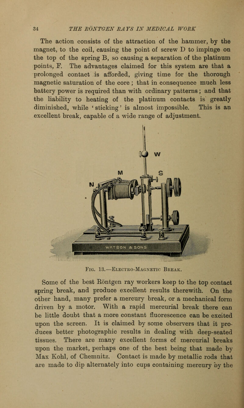 The action consists of the attraction of the hammer, by the magnet, to the coil, causing the point of screw D to impinge on the top of the spring B, so causing a separation of the platinum points, F. The advantages claimed for this system are that a prolonged contact is afforded, giving time for the thorough magnetic saturation of the core ; that in consequence much less battery power is required than with ordinary patterns ; aud that the liability to heating of the platinum contacts is greatly diminished, while ■ sticking' is almost impossible. This is an excellent break, capable of a wide range of adjustment. Fig. 13.—Electeo-Magnetic Beeak. Some of the best Eontgen ray workers keep to the top contact spring break, and produce excellent results therewith. On the other hand, many prefer a mercury break, or a mechanical form driven by a motor. With a rapid mercurial break there can be little doubt that a more constant fluorescence can be excited upon the screen. It is claimed by some observers that it pro- duces better photographic results in dealing with deep-seated tissues. There are many excellent forms of mercurial breaks upon the market, perhaps one of the best being that made by Max Kohl, of Chemnitz. Contact is made by metallic rods that are made to dip alternately into cups containing mercury by the