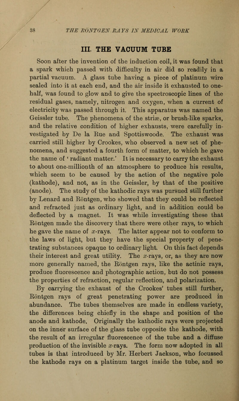III. THE VACUUM TUBE Soon after the invention of the induction coil, it was found that a spark which passed with difficulty in air did so readily in a partial vacuum. A glass tube having a piece of platinum wire sealed into it at each end, and the air inside it exhausted to one- half, was found to glow and to give the spectroscopic lines of the residual gases, namely, nitrogen and oxygen, when a current of electricity was passed through it. This apparatus was named the Geissler tube. The phenomena of the striae, or brush-like sparks, and the relative condition of higher exhausts, were carefully in- vestigated by De la Eue and Spottiswoode. The exhaust was carried still higher by Crookes, who observed a new set of phe- nomena, and suggested a fourth form of matter, to which he gave the name of • radiant matter.' It is necessary to carry the exhaust to about one-millionth of an atmosphere to produce his results, which seem to be caused by the action of the negative pole (kathode), and not, as in the Geissler, by that of the positive (anode). The study of the kathodic rays was pursued still further by Lenard and Eontgen, who showed that they could be reflected and refracted just as ordinary light, and in addition could be deflected by a magnet. It was while investigating these that Eontgen made the discovery that there were other rays, to which he gave the name of #-rays. The latter appear not to conform to the laws of light, but they have the special property of pene- trating substances opaque to ordinary light. On this fact depends their interest and great utility. The #-rays, or, as they are now more generally named, the Eontgen rays, like the actinic rays, produce fluorescence and photographic action, but do not possess the properties of refraction, regular reflection, and polarization. By carrying the exhaust of the Crookes' tubes still further, Eontgen rays of great penetrating power are produced in abundance. The tubes themselves are made in endless variety, the differences being chiefly in the shape and position of the anode and kathode. Originally the kathodic rays were projected on the inner surface of the glass tube opposite the kathode, with the result of an irregular fluorescence of the tube and a diffuse production of the invisible #-rays. The form now adopted in all tubes is that introduced by Mr. Herbert Jackson, who focussed the kathode rays on a platinum target inside the tube, and so