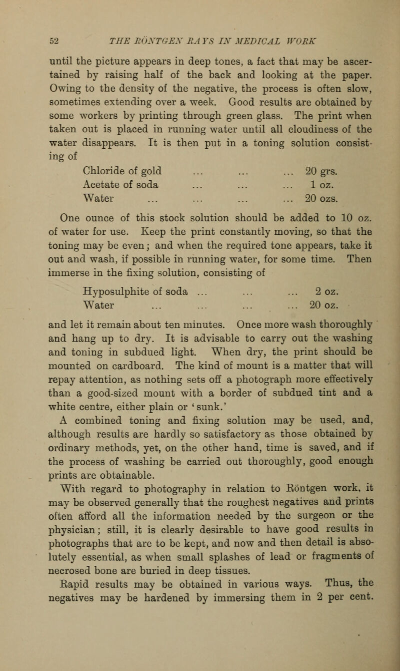 until the picture appears in deep tones, a fact that may be ascer- tained by raising half of the back and looking at the paper. Owing to the density of the negative, the process is often slow, sometimes extending over a week. Good results are obtained by some workers by printing through green glass. The print when taken out is placed in running water until all cloudiness of the water disappears. It is then put in a toning solution consist- ing of Chloride of gold ... ... ... 20 grs. Acetate of soda ... ... ... 1 oz. Water ... ... ... ... 20 ozs. One ounce of this stock solution should be added to 10 oz. of water for use. Keep the print constantly moving, so that the toning may be even; and when the required tone appears, take it out and wash, if possible in running water, for some time. Then immerse in the fixing solution, consisting of Hyposulphite of soda ... ... ... 2 oz. Water ... ... ... ... 20 oz. and let it remain about ten minutes. Once more wash thoroughly and hang up to dry. It is advisable to carry out the washing and toning in subdued light. When dry, the print should be mounted on cardboard. The kind of mount is a matter that will repay attention, as nothing sets off a photograph more effectively than a good-sized mount with a border of subdued tint and a white centre, either plain or 'sunk.' A combined toning and fixing solution may be used, and, although results are hardly so satisfactory as those obtained by ordinary methods, yet, on the other hand, time is saved, and if the process of washing be carried out thoroughly, good enough prints are obtainable. With regard to photography in relation to Eontgen work, it may be observed generally that the roughest negatives and prints often afford all the information needed by the surgeon or the physician; still, it is clearly desirable to have good results in photographs that are to be kept, and now and then detail is abso- lutely essential, as when small splashes of lead or fragments of necrosed bone are buried in deep tissues. Eapid results may be obtained in various ways. Thus, the negatives may be hardened by immersing them in 2 per cent.