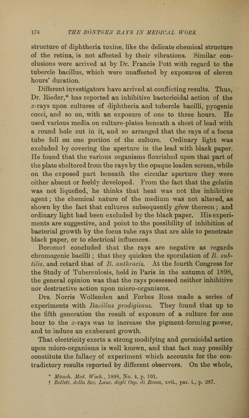 structure of diphtheria toxine, like the delicate chemical structure of the retina, is not affected by their vibrations. Similar con- clusions were arrived at by Dr. Francis Pott with regard to the tubercle bacillus, which were unaffected by exposures of eleven hours' duration. Different investigators have arrived at conflicting results. Thus, Dr. Kieder,* has reported an inhibitive bactericidal action of the ic-rays upon cultures of diphtheria and tubercle bacilli, pyogenic cocci, and so on, with an exposure of one to three hours. He used various media on culture-plates beneath a sheet of lead with a round hole cut in it, and so arranged that the rays of a focus tube fell on one portion of the culture. Ordinary light was excluded by covering the aperture in the lead with black paper. He found that the various organisms flourished upon that part of the plate sheltered from the rays by the opaque leaden screen, while on the exposed part beneath the circular aperture they were either absent or feebly developed. From the fact that the gelatin was not liquefied, he thinks that heat was not the inhibitive agent; the chemical nature of the medium was not altered, as shown by the fact that cultures subsequently grew thereon; and ordinary light had been excluded by the black paper. His experi- ments are suggestive, and point to the possibility of inhibition of bacterial growth by the focus tube rays that are able to penetrate black paper, or to electrical influences. Boromof concluded that the rays are negative as regards chromogenic bacilli ; that they quicken the sporulation of B. sub- tilis, and retard that of B. anthracis. At the fourth Congress for the Study of Tuberculosis, held in Paris in the autumn of 1898, the general opinion was that the rays possessed neither inhibitive nor destructive action upon micro-organisms. Drs. Norris Wolfenden and Forbes Boss made a series of experiments with Bacillus prodigiosus. They found that up to the fifth generation the result of exposure of a culture for one hour to the ^-rays was to increase the pigment-forming power, and to induce an exuberant growth. That electricity exerts a strong modifying and germicidal action upon micro-organisms is well known, and that fact may possibly constitute the fallacy of experiment which accounts for the con- tradictory results reported by different observers. On the whole, * Munch. Med. JVoch., 1898, No. 4, p. 101. f Bollelt. delta Soc. Lane, dcgli Osp. di Roma, xvii., par. i., p. 287.