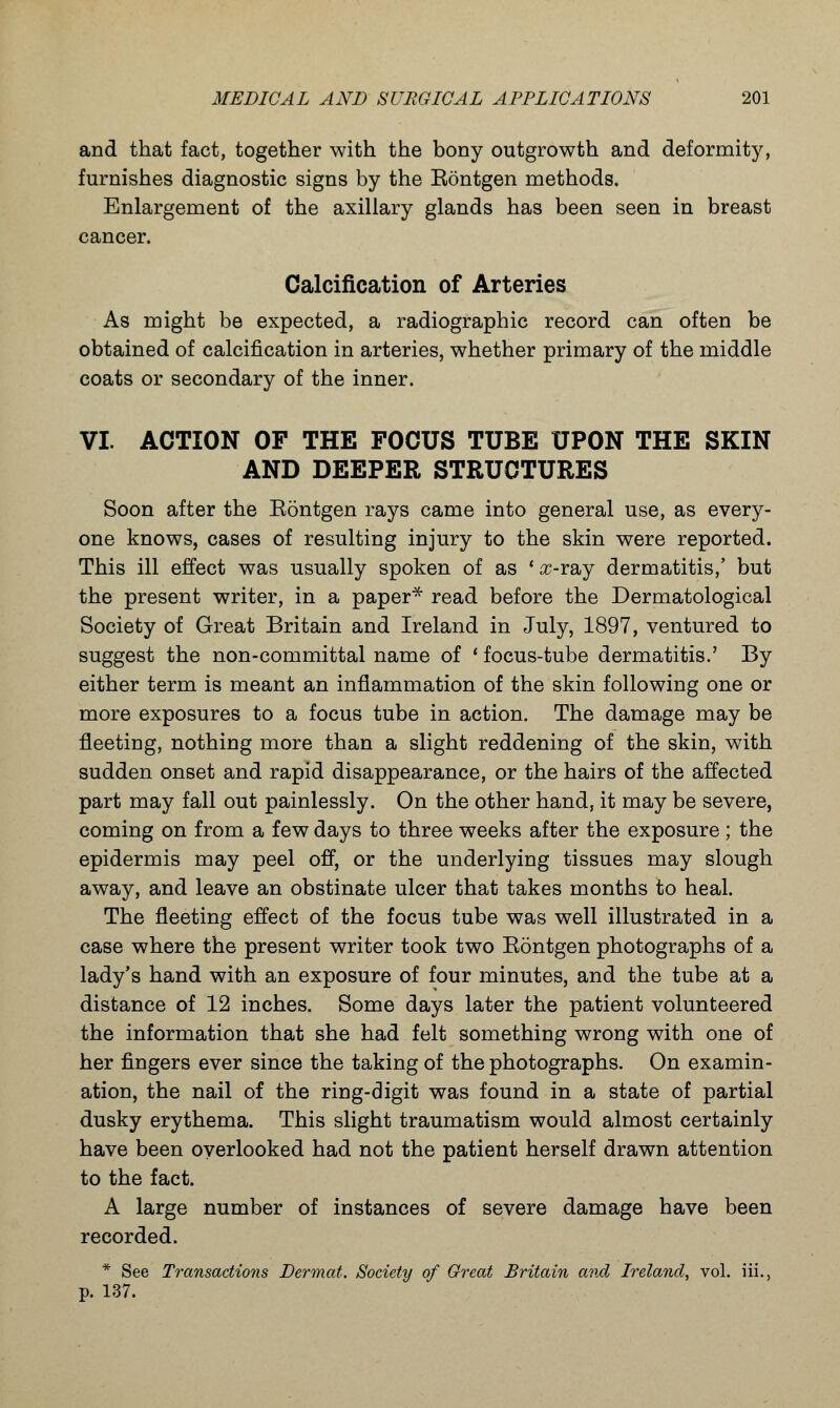 and that fact, together with the bony outgrowth and deformity, furnishes diagnostic signs by the Eontgen methods. Enlargement of the axillary glands has been seen in breast cancer. Calcification of Arteries As might be expected, a radiographic record can often be obtained of calcification in arteries, whether primary of the middle coats or secondary of the inner. VI. ACTION OF THE FOCUS TUBE UPON THE SKIN AND DEEPER STRUCTURES Soon after the Eontgen rays came into general use, as every- one knows, cases of resulting injury to the skin were reported. This ill effect was usually spoken of as ' #-ray dermatitis,' but the present writer, in a paper* read before the Dermatological Society of Great Britain and Ireland in July, 1897, ventured to suggest the non-committal name of ' focus-tube dermatitis.' By either term is meant an inflammation of the skin following one or more exposures to a focus tube in action. The damage may be fleeting, nothing more than a slight reddening of the skin, with sudden onset and rapid disappearance, or the hairs of the affected part may fall out painlessly. On the other hand, it may be severe, coming on from a few days to three weeks after the exposure ; the epidermis may peel off, or the underlying tissues may slough away, and leave an obstinate ulcer that takes months to heal. The fleeting effect of the focus tube was well illustrated in a case where the present writer took two Eontgen photographs of a lady's hand with an exposure of four minutes, and the tube at a distance of 12 inches. Some days later the patient volunteered the information that she had felt something wrong with one of her fingers ever since the taking of the photographs. On examin- ation, the nail of the ring-digit was found in a state of partial dusky erythema. This slight traumatism would almost certainly have been overlooked had not the patient herself drawn attention to the fact. A large number of instances of severe damage have been recorded. * See Transactions Dermat. Society of Great Britain and Ireland, vol. iii., p. 137.