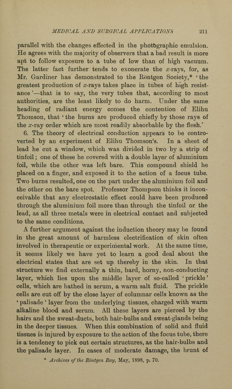 parallel with the changes effected in the photographic emulsion. He agrees with the majority of observers that a bad result is more apt to follow exposure to a tube of low than of high vacuum. The latter fact further tends to exonerate the rr-rays, for, as Mr. Gardiner has demonstrated to the Eontgen Society,* ' the greatest production of cc-rays takes place in tubes of high resist- ance '—that is to say, the very tubes that, according to most authorities, are the least likely to do harm. Under the same heading of radiant energy comes the contention of Elihu Thomson, that ' the burns are produced chiefly by those rays of the x-TSuj order which are most readily absorbable by the flesh.' 6. The theory of electrical conduction appears to be contro- verted by an experiment of Elihu Thomson's. In a sheet of lead he cut a window, which was divided in two by a strip of tinfoil; one of these he covered with a double layer of aluminium foil, while the other was left bare. This compound shield he placed on a finger, and exposed it to the action of a focus tube. Two burns resulted, one on the part under the aluminium foil and the other on the bare spot. Professor Thompson thinks it incon- ceivable that any electrostatic effect could have been produced through the aluminium foil more than through the tinfoil or the lead, as all three metals were in electrical contact and subjected to the same conditions. A further argument against the induction theory may be found in the great amount of harmless electrification of skin often involved in therapeutic or experimental work. At the same time, it seems likely we have yet to learn a good deal about the electrical states that are set up thereby in the skin. In that structure we find externally a thin, hard, horny, non-conducting layer, which lies upon the middle layer of so-called ' prickle' cells, which are bathed in serum, a warm salt fluid. The prickle cells are cut off by the close layer of columnar cells known as the 1 palisade ' layer from the underlying tissues, charged with warm alkaline blood and serum. All these layers are pierced by the hairs and the sweat-ducts, both hair-bulbs and sweat-glands being in the deeper tissues. When this combination of solid and fluid tissues is injured by exposure to the action of the focus tube, there is a tendency to pick out certain structures, as the hair-bulbs and the palisade layer. In cases of moderate damage, the brunt of * Archives of the Eontgen Bay, May, 1898, p. 70.