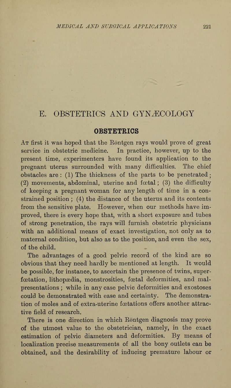 E. OBSTETEICS AND GYNECOLOGY OBSTETRICS At first it was hoped that the Eontgen rays would prove of great service in obstetric medicine. In practice, however, up to the present time, experimenters have found its application to the pregnant uterus surrounded with many difficulties. The chief obstacles are : (1) The thickness of the parts to be penetrated; (2) movements, abdominal, uterine and foetal; (3) the difficulty of keeping a pregnant woman for any length of time in a con- strained position ; (4) the distance of the uterus and its contents from the sensitive plate. However, when our methods have im- proved, there is every hope that, with a short exposure and tubes of strong penetration, the rays will furnish obstetric physicians with an additional means of exact investigation, not only as to maternal condition, but also as to the position, and even the sex, of the child. The advantages of a good pelvic record of the kind are so obvious that they need hardly be mentioned at length. It would be possible, for instance, to ascertain the presence of twins, super- fcetation, lithopsedia, monstrosities, foetal deformities, and mal- presentations ; while in any case pelvic deformities and exostoses could be demonstrated with ease and certainty. The demonstra- tion of moles and of extra-uterine fcetations offers another attrac- tive field of research. There is one direction in which Eontgen diagnosis may prove of the utmost value to the obstetrician, namely, in the exact estimation of pelvic diameters and deformities. By means of localization precise measurements of all the bony outlets can be obtained, and the desirability of inducing premature labour or