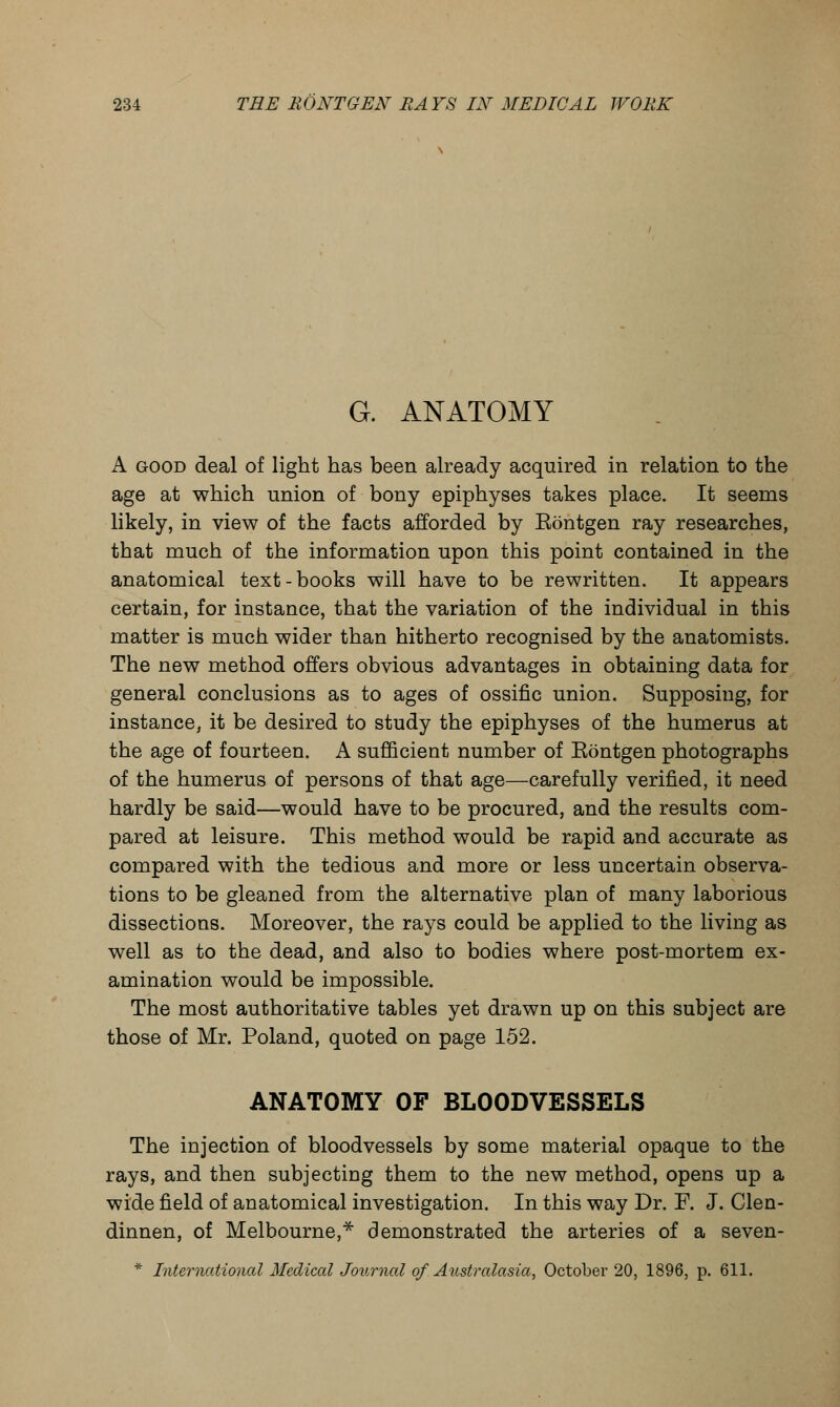 G. ANATOMY A good deal of light has been already acquired in relation to the age at which union of bony epiphyses takes place. It seems likely, in view of the facts afforded by Eontgen ray researches, that much of the information upon this point contained in the anatomical text-books will have to be rewritten. It appears certain, for instance, that the variation of the individual in this matter is much wider than hitherto recognised by the anatomists. The new method offers obvious advantages in obtaining data for general conclusions as to ages of ossific union. Supposing, for instance, it be desired to study the epiphyses of the humerus at the age of fourteen. A sufficient number of Eontgen photographs of the humerus of persons of that age—carefully verified, it need hardly be said—would have to be procured, and the results com- pared at leisure. This method would be rapid and accurate as compared with the tedious and more or less uncertain observa- tions to be gleaned from the alternative plan of many laborious dissections. Moreover, the rays could be applied to the living as well as to the dead, and also to bodies where post-mortem ex- amination would be impossible. The most authoritative tables yet drawn up on this subject are those of Mr. Poland, quoted on page 152. ANATOMY OF BLOODVESSELS The injection of bloodvessels by some material opaque to the rays, and then subjecting them to the new method, opens up a wide field of anatomical investigation. In this way Dr. F. J. Clen- dinnen, of Melbourne,* demonstrated the arteries of a seven- * International Medical Journal of Australasia, October 20, 1896, p. 611.