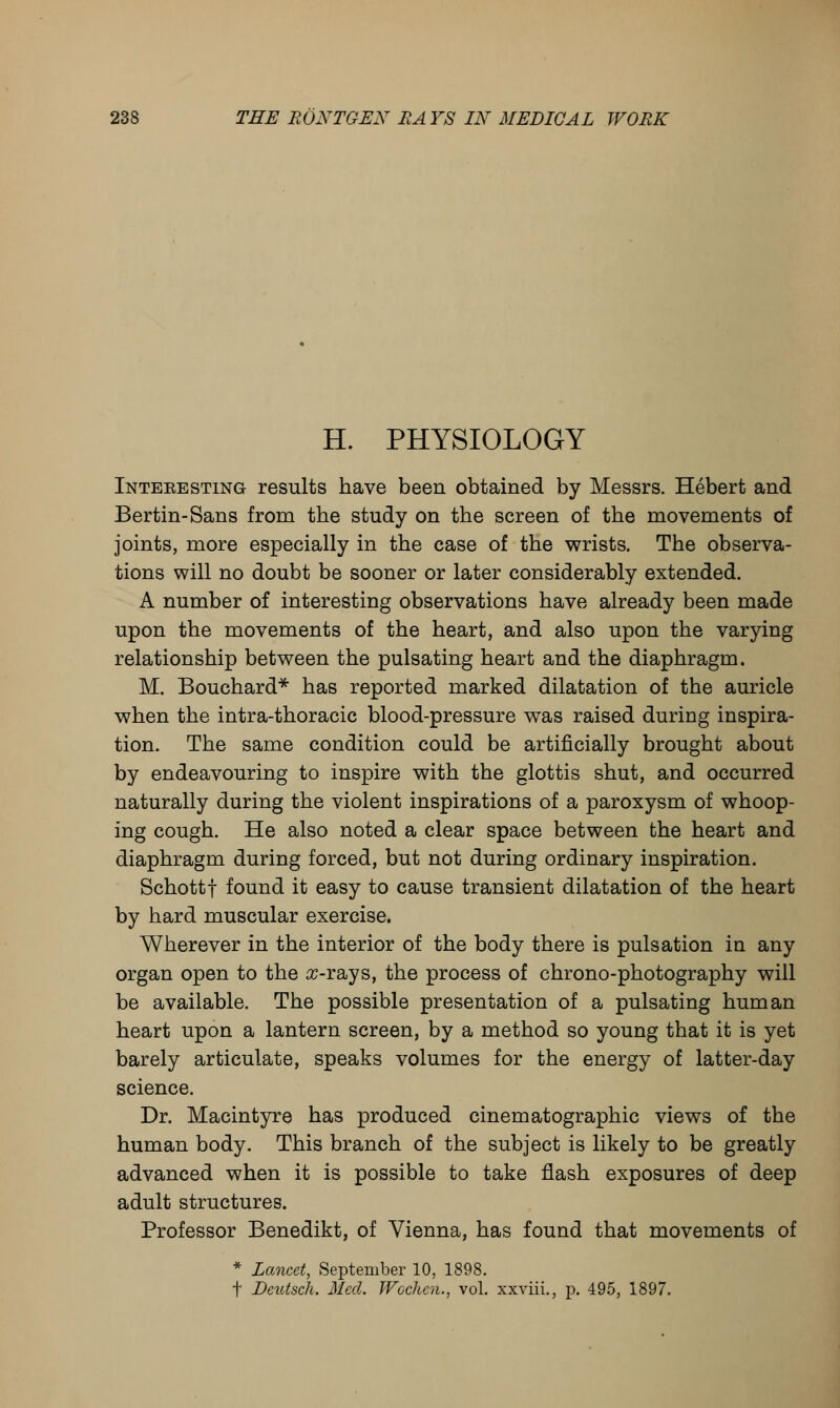 H. PHYSIOLOGY Interesting results have been obtained by Messrs. Hebert and Bertin-Sans from the study on the screen of the movements of joints, more especially in the case of the wrists. The observa- tions will no doubt be sooner or later considerably extended. A number of interesting observations have already been made upon the movements of the heart, and also upon the varying relationship between the pulsating heart and the diaphragm. M. Bouchard* has reported marked dilatation of the auricle when the intra-thoracic blood-pressure was raised during inspira- tion. The same condition could be artificially brought about by endeavouring to inspire with the glottis shut, and occurred naturally during the violent inspirations of a paroxysm of whoop- ing cough. He also noted a clear space between the heart and diaphragm during forced, but not during ordinary inspiration. Schottf found it easy to cause transient dilatation of the heart by hard muscular exercise. Wherever in the interior of the body there is pulsation in any organ open to the arrays, the process of chrono-photography will be available. The possible presentation of a pulsating human heart upon a lantern screen, by a method so young that it is yet barely articulate, speaks volumes for the energy of latter-day science. Dr. Macintyre has produced cinematographic views of the human body. This branch of the subject is likely to be greatly advanced when it is possible to take flash exposures of deep adult structures. Professor Benedikt, of Vienna, has found that movements of * Lancet, September 10, 1898. f Deutsch. Med. Wochen., vol. xxviii., p. 495, 1897.