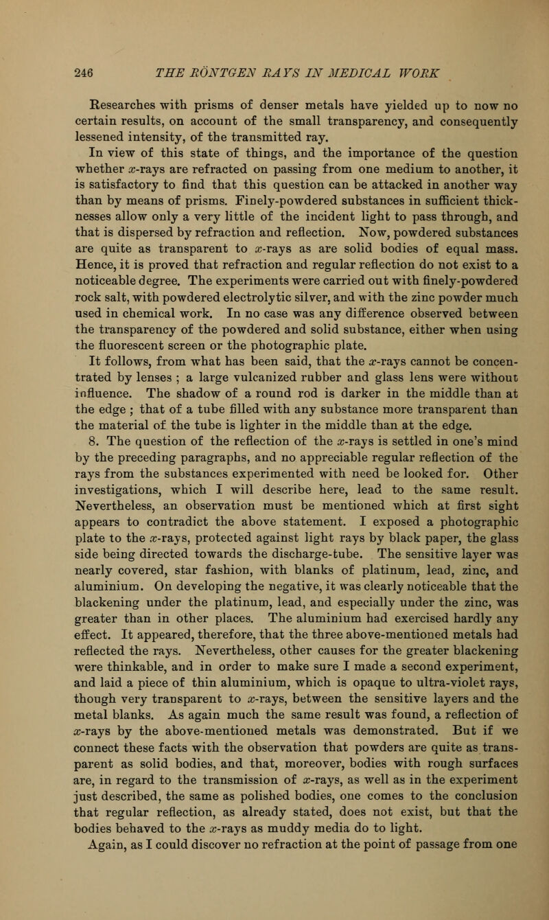 Researches with prisms of denser metals have yielded up to now no certain results, on account of the small transparency, and consequently lessened intensity, of the transmitted ray. In view of this state of thiDgs, and the importance of the question whether arrays are refracted on passing from one medium to another, it is satisfactory to find that this question can be attacked in another way than by means of prisms. Finely-powdered substances in sufficient thick- nesses allow only a very little of the incident light to pass through, and that is dispersed by refraction and reflection. Now, powdered substances are quite as transparent to ic-rays as are solid bodies of equal mass. Hence, it is proved that refraction and regular reflection do not exist to a noticeable degree. The experiments were carried out with finely-powdered rock salt, with powdered electrolytic silver, and with the zinc powder much used in chemical work. In no case was any difference observed between the transparency of the powdered and solid substance, either when using the fluorescent screen or the photographic plate. It follows, from what has been said, that the arrays cannot be concen- trated by lenses ; a large vulcanized rubber and glass lens were without influence. The shadow of a round rod is darker in the middle than at the edge ; that of a tube filled with any substance more transparent than the material of the tube is lighter in the middle than at the edge. 8. The question of the reflection of the arrays is settled in one's mind by the preceding paragraphs, and no appreciable regular reflection of the rays from the substances experimented with need be looked for. Other investigations, which I will describe here, lead to the same result. Nevertheless, an observation must be mentioned which at first sight appears to contradict the above statement. I exposed a photographic plate to the .r-rays, protected against light rays by black paper, the glass side being directed towards the discharge-tube. The sensitive layer was nearly covered, star fashion, with blanks of platinum, lead, zinc, and aluminium. On developing the negative, it was clearly noticeable that the blackening under the platinum, lead, and especially under the zinc, was greater than in other places. The aluminium had exercised hardly any effect. It appeared, therefore, that the three above-mentioned metals had reflected the rays. Nevertheless, other causes for the greater blackening were thinkable, and in order to make sure I made a second experiment, and laid a piece of thin aluminium, which is opaque to ultra-violet rays, though very transparent to arrays, between the sensitive layers and the metal blanks. As again much the same result was found, a reflection of a>rays by the above-mentioned metals was demonstrated. But if we connect these facts with the observation that powders are quite as trans- parent as solid bodies, and that, moreover, bodies with rough surfaces are, in regard to the transmission of a>rays, as well as in the experiment just described, the same as polished bodies, one comes to the conclusion that regular reflection, as already stated, does not exist, but that the bodies behaved to the arrays as muddy media do to light. Again, as I could discover no refraction at the point of passage from one