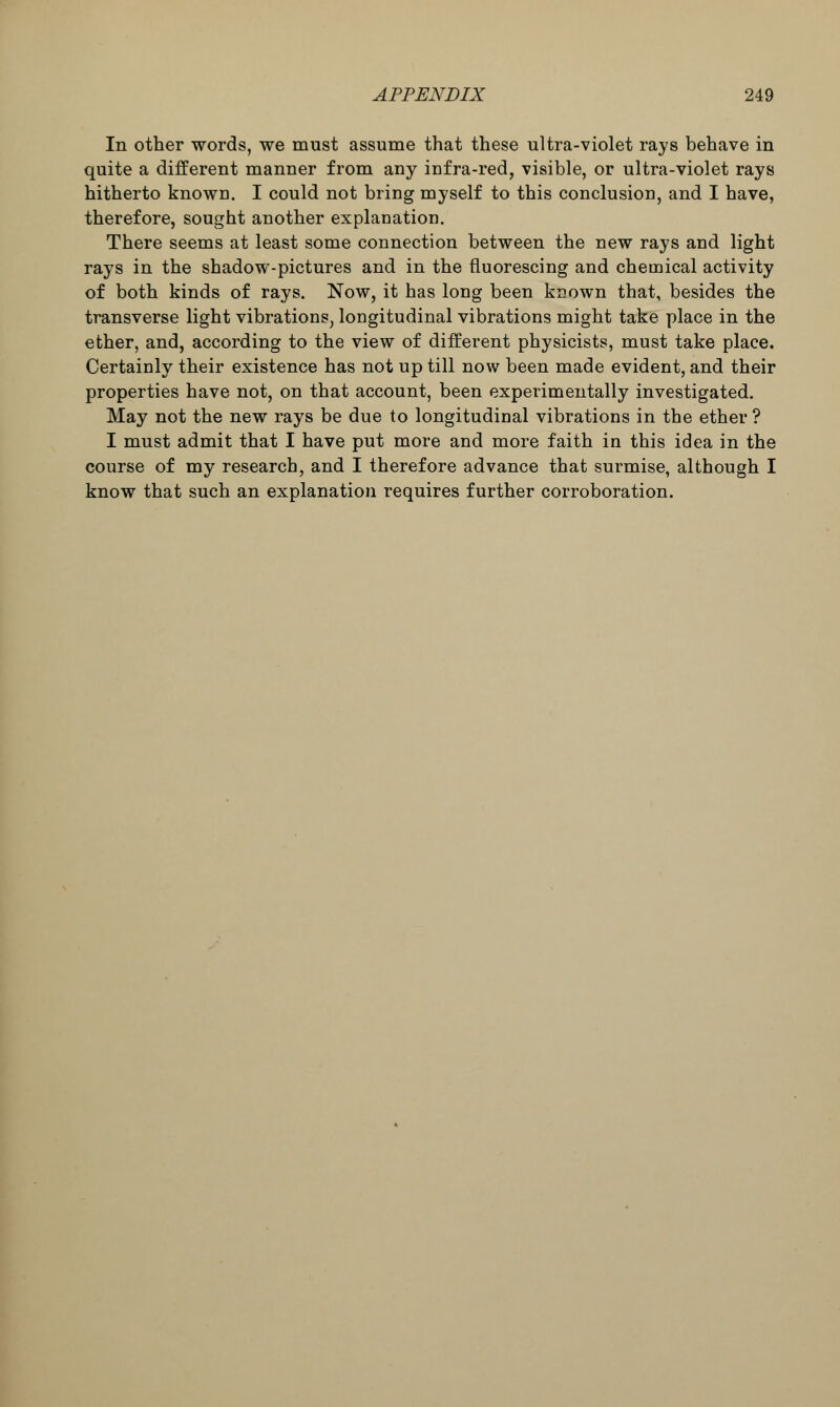 In other words, we must assume that these ultra-violet rays behave in quite a different manner from any infra-red, visible, or ultra-violet rays hitherto known. I could not bring myself to this conclusion, and I have, therefore, sought another explanation. There seems at least some connection between the new rays and light rays in the shadow-pictures and in the fluorescing and chemical activity of both kinds of rays. Now, it has long been known that, besides the transverse light vibrations, longitudinal vibrations might take place in the ether, and, according to the view of different physicists, must take place. Certainly their existence has not up till now been made evident, and their properties have not, on that account, been experimentally investigated. May not the new rays be due to longitudinal vibrations in the ether ? I must admit that I have put more and more faith in this idea in the course of my research, and I therefore advance that surmise, although I know that such an explanation requires further corroboration.