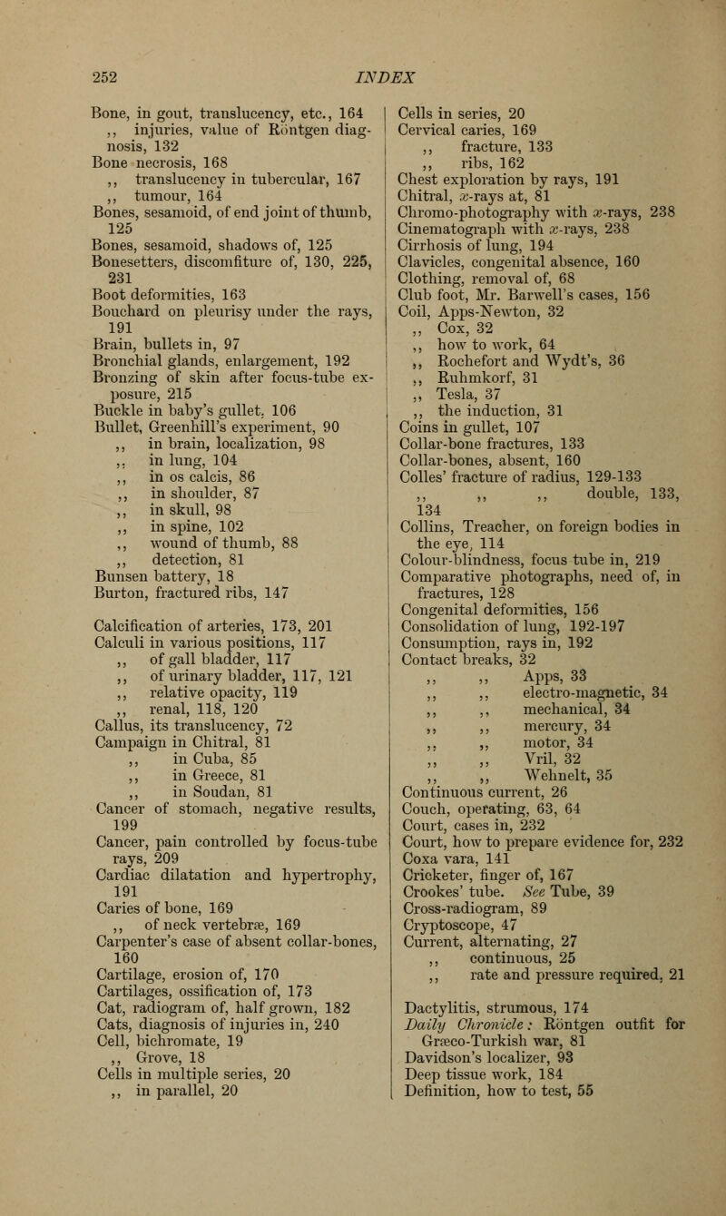 Bone, in gout, translucency, etc., 164 ,, injuries, value of Rontgen diag- nosis, 132 Bone necrosis, 168 ,, translucency in tubercular, 167 ,, tumour, 164 Bones, sesamoid, of end joint of thumb, 125 Bones, sesamoid, shadows of, 125 Bonesetters, discomfiture of, 130, 225, 231 Boot deformities, 163 Bouchard on pleurisy under the rays, 191 Brain, bullets in, 97 Bronchial glands, enlargement, 192 Bronzing of skin after focus-tube ex- posure, 215 Buckle in baby's gullet. 106 Bullet, Greenhill's experiment, 90 ,, in brain, localization, 98 ,. in lung, 104 ,, in os calcis, 86 ,, in shoulder, 87 ,, in skull, 98 ,, in spine, 102 ,, wound of thumb, 88 ,, detection, 81 Bunsen battery, 18 Burton, fractured ribs, 147 Calcification of arteries, 173, 201 Calculi in various positions, 117 ,, of gall bladder, 117 ,, of urinary bladder, 117, 121 ,, relative opacity, 119 ,, renal, 118, 120 Callus, its translucency, 72 Campaign in Chitral, 81 ,, in Cuba, 85 ,, in Greece, 81 ,, in Soudan, 81 Cancer of stomach, negative results, 199 Cancer, pain controlled by focus-tube rays, 209 Cardiac dilatation and hypertrophy, 191 Caries of bone, 169 ,, of neck vertebrae, 169 Carpenter's case of absent collar-bones, 160 Cartilage, erosion of, 170 Cartilages, ossification of, 173 Cat, radiogram of, half grown, 182 Cats, diagnosis of injuries in, 240 Cell, bichromate, 19 ,, Grove, 18 Cells in multiple series, 20 ,, in parallel, 20 Cells in series, 20 Cervical caries, 169 ,, fracture, 133 ,, ribs, 162 Chest exploration by rays, 191 Chitral, sc-rays at, 81 Chromo-photography with a;-rays, 238 Cinematograph with x-ra,js, 238 Cirrhosis of lung, 194 Clavicles, congenital absence, 160 Clothing, removal of, 68 Club foot, Mr. Barwell's cases, 156 Coil, Apps-Newton, 32 ,, Cox, 32 ,, how to work, 64 ,, Rochefort and Wydt's, 36 ,, Ruhmkorf, 31 ,, Tesla, 37 ,, the induction, 31 Coins in gullet, 107 Collar-bone fractures, 133 Collar-bones, absent, 160 Colles' fracture of radius, 129-133 ,, ,, ,, double, 133, 134 Collins, Treacher, on foreign bodies in the eye, 114 Colour-blindness, focus tube in, 219 Comparative photographs, need of, in fractures, 128 Congenital deformities, 156 Consolidation of lung, 192-197 Consumption, rays in, 192 Contact breaks, 32 Apps, 33 ,, ,, electro-magnetic, 34 ,, ,, mechanical, 34 ,, ,, mercury, 34 ,. ,, motor, 34 „ Vril, 32 ,, ,, Wehnelt, 35 Continuous current, 26 Couch, operating, 63, 64 Court, cases in, 232 Court, how to prepare evidence for, 232 Coxa vara, 141 Cricketer, finger of, 167 Crookes' tube. See Tube, 39 Cross-radiogram, 89 Cryptoscope, 47 Current, alternating, 27 ,, continuous, 25 ,, rate and pressure required. 21 Dactylitis, strumous, 174 Daily Chronicle: Rontgen outfit for Grceco-Turkish war, 81 Davidson's localizer, 93 Deep tissue work, 184 Definition, how to test, 55