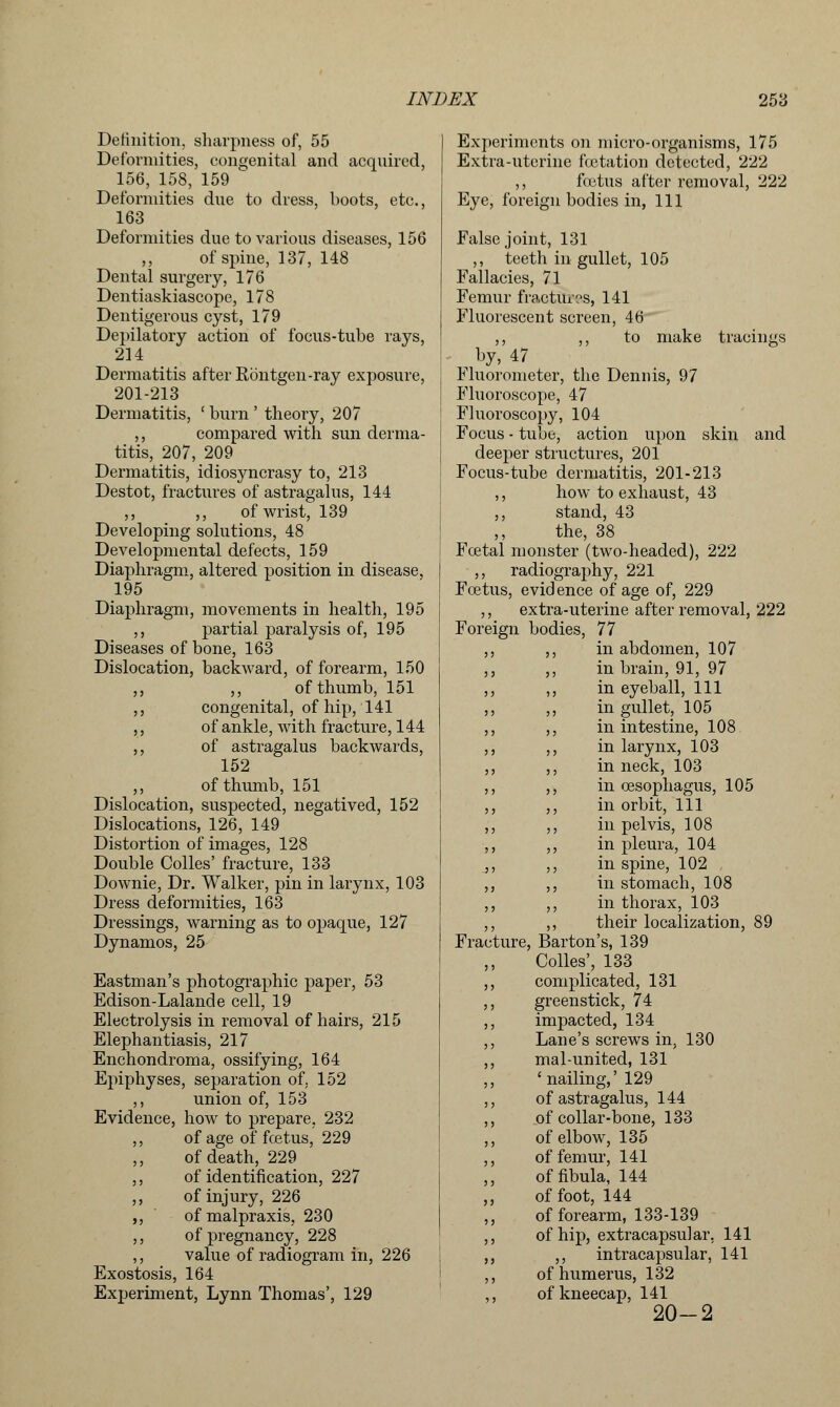 Definition, sharpness of, 55 Deformities, congenital and acquired, 156, 158, 159 Deformities due to dress, boots, etc., 163 Deformities due to various diseases, 156 ,, of spine, 137, 148 Dental surgery, 176 Dentiaskiascope, 178 Dentigerous cyst, 179 Depilatory action of focus-tube rays, 214 Dermatitis after Rontgen-ray exposure, 201-213 Dermatitis, ' burn ' theory, 207 ,, compared with sun derma- titis, 207, 209 Dermatitis, idiosyncrasy to, 213 Destot, fractures of astragalus, 144 ,, ,, of wrist, 139 Developing solutions, 48 Developmental defects, 159 Diaphragm, altered position in disease, 195 Diaphragm, movements in health, 195 ,, partial paralysis of, 195 Diseases of bone, 163 Dislocation, backward, of forearm, 150 ,, ,, of thumb, 151 ,, congenital, of hip, 141 ,, of ankle, with fracture, 144 ,, of astragalus backwards, 152 ,, of thumb, 151 Dislocation, suspected, negatived, 152 Dislocations, 126, 149 Distortion of images, 128 Double Colles' fracture, 133 Downie, Dr. Walker, pin in larynx, 103 Dress deformities, 163 Dressings, warning as to opaque, 127 Dynamos, 25 Eastman's photographic paper, 53 Edison-Lalande cell, 19 Electrolysis in removal of hairs, 215 Elephantiasis, 217 Enchondroma, ossifying, 164 Epiphyses, separation of. 152 ,, union of, 153 Evidence, how to prepare, 232 ,, of age of foetus, 229 of death, 229 ,, of identification, 227 ,, of injury, 226 ,, of malpraxis, 230 ,, of pregnancy, 228 ,, value of radiogram in, 226 Exostosis, 164 Experiment, Lynn Thomas', 129 Experiments on micro-organisms, 175 Extra-uterine fetation detected, 222 ,, foetus after removal, 222 Eye, foreign bodies in, 111 False joint, 131 ,, teeth in gullet, 105 Fallacies, 71 Femur fractures, 141 Fluorescent screen, 46 ,, ,, to make tracings ^ by, 47 Fluorometer, the Dennis, 97 Fluoroscope, 47 Fluoroscopy, 104 Focus - tube, action upon skin and deeper structures, 201 Focus-tube dermatitis, 201-213 ,, how to exhaust, 43 ,, stand, 43 the, 38 Foetal monster (two-headed), 222 ,, radiography, 221 Foetus, evidence of age of, 229 ,, extra-uterine after removal, 222 Foreign bodies, 77 ,, ,, in abdomen, 107 ,, ,, in brain, 91, 97 ,, ,, in eyeball, 111 ,, ,, in gullet, 105 ,, ,, in intestine, 108 ,, ,, in larynx, 103 ,, ,, in neck, 103 ,, ,, in oesophagus, 105 ,, ,, in orbit, 111 ,, ,, in pelvis, 108 ,, ,, in pleura, 104 j, ,, in spine, 102 ,, ,, in stomach, 108 ,, ,, in thorax, 103 ,, ,, their localization, 89 Fracture, Barton's, 139 Colles', 133 ,, complicated, 131 ,, greenstick, 74 ,, impacted, 134 ,, Lane's screws in, 130 ,, mal-united, 131 ,, ' nailing,' 129 ,, of astragalus, 144 ,, of collar-bone, 133 ,, of elbow, 135 ,, of femur, 141 ,, of fibula, 144 ,, of foot, 144 ,, of forearm, 133-139 ,, of hip, extracapsular, 141 „ ,, intracapsular, 141 ,, of humerus, 132 ,, of kneecap, 141 20-2