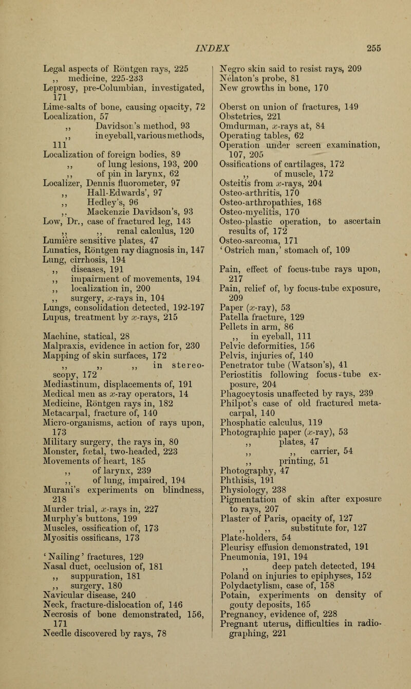 Legal aspects of Rontgen rays, 225 ,, medicine, 225-233 Leprosy, pre-Columbian, investigated, 171 Lime-salts of bone, causing opacity, 72 Localization, 57 ,, Davidson's method, 93 ,, in eyeball, various methods, 111 Localization of foreign bodies, 89 ,, of lung lesions, 193, 200 ,, of pin in larynx, 62 Localizer, Dennis fluorometer, 97 ,, Hall-Edwards', 97 ,, Hedley's, 96 ,. Mackenzie Davidson's, 93 Low, Dr., case of fractured leg, 143 ,, ,, renal calculus, 120 Lumiere sensitive plates, 47 Lunatics, Rontgen ray diagnosis in, 147 Lung, cirrhosis, 194 ,, diseases, 191 ,, impairment of movements, 194 ,, localization in, 200 ,, surgery, a;-rays in, 104 Lungs, consolidation detected, 192-197 Lupus, treatment by x-rays, 215 Machine, statical, 28 Malpraxis, evidence in action for, 230 Mapping of skin, surfaces, 172 ,, ,, ,, in stereo- scopy, 172 Mediastinum, displacements of, 191 Medical men as x-ray operators, 14 Medicine, Rontgen rays in, 182 Metacarpal, fracture of, 140 Micro-organisms, action of rays upon, 173 Military surgery, the rays in, 80 Monster, fcetal, two-headed, 223 Movements of heart, 185 ,, of larynx, 239 ,, of lung, impaired, 194 Murani's experiments on blindness, 218 Murder trial, x-rays in, 227 Murphy's buttons, 199 Muscles, ossification of, 173 Myositis ossificans, 173 ' Nailing' fractures, 129 Nasal duct, occlusion of, 181 ,, suppuration, 181 ,, surgery, 180 Navicular disease, 240 Neck, fracture-dislocation of, 146 Necrosis of bone demonstrated, 156, 171 Needle discovered by rays, 78 Negro skin said to resist rays, 209 Nelaton's probe, 81 New growths in bone, 170 Oberst on union of fractures, 149 Obstetrics, 221 Omdurman, x-rays at, 84 Operating tables, 62 Operation under screen examination, 107, 205 Ossifications of cartilages, 172 ,, of muscle, 172 Osteitis from x-rays, 204 Osteo-arthritis, 170 Osteo-arthropathies, 168 Osteo-myelitis, 170 Osteo-plastic operation, to ascertain results of, 172 Osteo-sarcoma, 171 'Ostrich man,' stomach of, 109 Pain, effect of focus-tube rays upon, 217 Pain, relief of, by focus-tube exposure, 209 Paper (x-ray), 53 Patella fracture, 129 Pellets in arm, 86 ,, in eyeball, 111 Pelvic deformities, 156 Pelvis, injuries of, 140 Penetrator tube (Watson's), 41 Periostitis following focus-tube ex- posure, 204 Phagocytosis unaffected by rays, 239 Philpot's case of old fractured meta- carpal, 140 Phosphatic calculus, 119 Photographic paper (x-ray), 53 ,, plates, 47 ,, ,, carrier, 54 ,, printing, 51 Photography, 47 Phthisis, 191 Physiology, 238 Pigmentation of skin after exposure to rays, 207 Plaster of Paris, opacity of, 127 ,, ,, substitute for, 127 Plate-holders, 54 Pleurisy effusion demonstrated, 191 Pneumonia, 191, 194 ,, deep patch detected, 194 Poland on injuries to epiphyses, 152 Polydactylism, case of, 158 Potain, experiments on density of gouty deposits, 165 Pregnancy, evidence of, 228 Pregnant uterus, difficulties in radio- graphing, 221