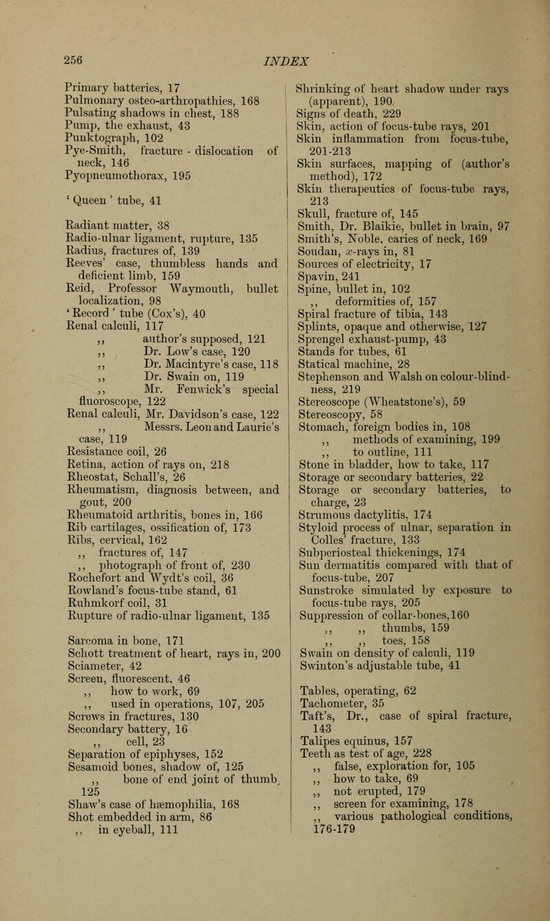 Primary batteries, 17 Pulmonary osteoarthropathies, 168 Pulsating shadows in chest, 188 Pump, the exhaust, 43 Punktograph, 102 Pye-Smith, fracture - dislocation of neck, 146 Pyopneumothorax, 195 ' Queen ' tube, 41 Radiant matter, 38 Radio-ulnar ligament, rupture, 135 Radius, fractures of, 139 Reeves' case, thumbless hands and deficient limb, 159 Reid, Professor Waymouth, bullet localization, 98 ' Record ' tube (Cox's), 40 Renal calculi, 117 ,, author's supposed, 121 ,, Dr. Low's case, 120 ,, Dr. Macintyre's case, 118 ,, Dr. Swain on, 119 ,, Mr. Fen wick's special fluoroscope, 122 Renal calculi, Mr. Davidson's case, 122 ,, Messrs. Leon and Laurie's case, 119 Resistance coil, 26 Retina, action of rays on, 218 Rheostat, Schall's, 26 Rheumatism, diagnosis between, and gout, 200 Rheumatoid arthritis, bones in, 166 Rib cartilages, ossification of, 173 Ribs, cervical, 162 ,, fractures of, 147 ,, photograph of front of, 230 Rochefort and Wydt's coil, 36 Rowland's focus-tube stand, 61 Ruhmkorf coil, 31 Rupture of radio-ulnar ligament, 135 Sarcoma in bone, 171 Schott treatment of heart, rays in, 200 Sciameter, 42 Screen, fluorescent, 46 ,, how to work, 69 ,, used in operations, 107, 205 Screws in fractures, 130 Secondary battery, 16 ,, cell, 23 Separation of epiphyses, 152 Sesamoid bones, shadow of, 125 ,, bone of end joint of thumb 125 Shaw's case of haemophilia, 168 Shot embedded in arm, 86 ,, in eyeball, 111 Shrinking of heart shadow under rays (apparent), 190 Signs of death, 229 Skin, action of focus-tube rays, 201 Skin inflammation from focus-tube, 201-213 Skin surfaces, mapping of (author's method), 172 Skin therapeutics of focus-tube rays, 213 Skull, fracture of, 145 Smith, Dr. Blaikie, bullet in brain, 97 Smith's, Noble, caries of neck, 169 Soudan, arrays in, 81 Sources of electricity, 17 Spavin, 241 Spine, bullet in, 102 ,, deformities of, 157 Spiral fracture of tibia, 143 Splints, opaque and otherwise, 127 Sprengel exhaust-pump, 43 Stands for tubes, 61 Statical machine, 28 Stephenson and Walsh on colour-blind- ness, 219 Stereoscope (Wheatstone's), 59 Stereoscopy, 58 Stomach, foreign bodies in, 108 ,, methods of examining, 199 ,, to outline, 111 Stone in bladder, how to take, 117 Storage or secondary batteries, 22 Storage or secondary batteries, to charge, 23 Strumous dactylitis, 174 Styloid process of ulnar, separation in Colles' fracture, 133 Subperiosteal thickenings, 174 Sun dermatitis compared with that of focus-tube, 207 Sunstroke simulated by exposure to focus-tube rays, 205 Suppression of collar-bones, 160 ,, ,, thumbs, 159 ,, ,, toes, 158 Swain on density of calculi, 119 Swinton's adjustable tube, 41 Tables, operating, 62 Tachometer, 35 Taft's, Dr., case of spiral fracture, 143 Talipes equinus, 157 Teeth as test of age, 228 ,, false, exploration for, 105 ,, how to take, 69 ,, not erupted, 179 ,, screen for examining, 178 ,, various pathological conditions, 176-179