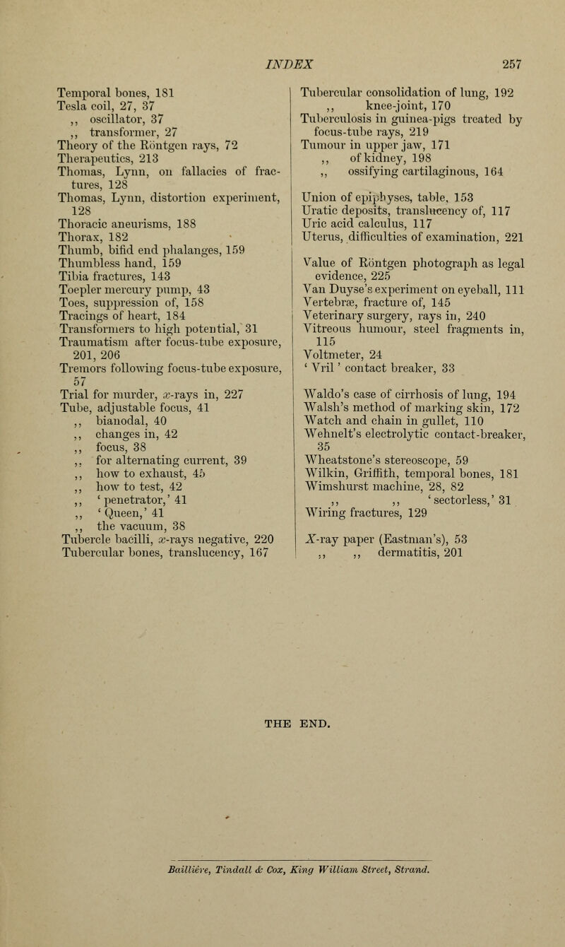 Temporal bones, 181 Tesla coil, 27, 37 ,, oscillator, 37 ,, transformer, 27 Theory of the Rbntgen rays, 72 Therapeutics, 213 Thomas, Lynn, on fallacies of frac- tures, 128 Thomas, Lynn, distortion experiment, 128 Thoracic aneurisms, 188 Thorax, 182 Thumb, bifid end phalanges, 159 Thumbless hand, 159 Tibia fractures, 143 Toepler mercury pump, 43 Toes, suppression of, 158 Tracings of heart, 184 Transformers to high potential, 31 Traumatism after focus-tube exposure, 201, 206 Tremors following focus-tube exposure, 57 Trial for murder, x-rays in, 227 Tube, adjustable focus, 41 ,, bianodal, 40 ,, changes in, 42 ,, focus, 38 ,, for alternating current, 39 ,, how to exhaust, 45 ,, how to test, 42 ,, ' penetrator,' 41 ,, ' Queen,' 41 ,, the vacuum, 38 Tubercle bacilli, x-rays negative, 220 Tubercular bones, translucency, 167 Tubercular consolidation of lung, 192 ,, knee-joint, 170 Tuberculosis in guinea-pigs treated by focus-tube rays, 219 Tumour in upper jaw, 171 ,, of kidney, 198 ,, ossifying cartilaginous, 164 Union of epiphyses, table, 153 Uratic deposits, translucency of, 117 Uric acid calculus, 117 Uterus, difficulties of examination, 221 Value of Rontgen photograph as legal evidence, 225 Van Duyse's experiment on eyeball, 111 Vertebrae, fracture of, 145 Veterinary surgery, rays in, 240 Vitreous humour, steel fragments in, 115 Voltmeter, 24 ' Vril' contact breaker, 33 Waldo's case of cirrhosis of lung, 194 Walsh's method of marking skin, 172 Watch and chain in gullet, 110 Wehnelt's electrolytic contact-breaker, 35 Wheatstone's stereoscope, 59 Wilkin, Griffith, temporal bones, 181 Wimshurst machine, 28, 82 ,, ,, 'sectorless,' 31 Wiring fractures, 129 X-ray paper (Eastman's), 53 ,, ,, dermatitis, 201 THE END. Bailliere, Tindall & Cox, King William Street, Strand.