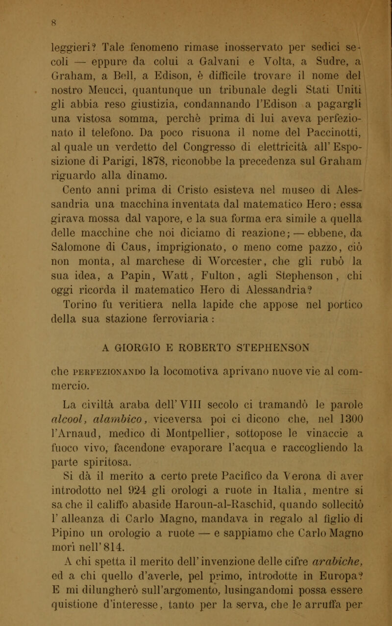 leggieri? Tale fenomeno rimase inosservato per sedici se- coli — eppure da colui a Galvani e Volta, a Sudre, a Graham, a Bell, a Edison, è difficile trovare il nome del nostro Meucci, quantunque un tribunale degli Stati Uniti gli abbia reso giustizia, condannando l'Edison a pagargli una vistosa somma, perchè prima di lui aveva perfezio- nato il telefono. Da poco risuona il nome del Paccinotti, al quale un verdetto del Congresso di elettricità all' Espo- sizione di Parigi, 1878, riconobbe la precedenza sul Graham riguardo alla dinamo. Cento anni prima di Cristo esisteva nel museo di Ales- sandria una macchina inventata dal matematico Hero; essa girava mossa dal vapore, e la sua forma era simile a quella delle macchine che noi diciamo di reazione ; — ebbene, da Salomone di Caus, imprigionato, o meno come pazzo, ciò non monta, al marchese di Worcester, che gli rubò la sua idea, a Papin, Watt, Fulton , agli Stephenson , chi oggi ricorda il matematico Hero di Alessandria? Torino fu veritiera nella lapide che appose nel portico della sua stazione ferroviaria : A GIORGIO E ROBERTO STEPHENSON che perfezionando la locomotiva aprivano nuove vie al com- mercio. La civiltà araba dell'Vili secolo ci tramandò le parole alcool, alambico, viceversa poi ci dicono che, nel 1300 l'Arnaud, medico di Montpellier, sottopose le vinaccie a fuoco vivo, facendone evaporare l'acqua e raccogliendo la parte spiritosa. Si dà il merito a certo prete Pacifico da Verona di aver introdotto nel 924 gli orologi a ruote in Italia, mentre si sa che il califfo abaside Haroun-al-Raschid, quando sollecitò F alleanza di Carlo Magno, mandava in regalo al figlio di Pipino un orologio a ruote — e sappiamo che Carlo Magno mori nell'814. A chi spetta il merito dell'invenzione delle cifre arabiche, ed a chi quello d'averle, pel primo, introdotte in Europa? E mi dilungherò sull'argomento, lusingandomi possa essere quistione d'interesse, tanto per la serva, che le arruffa per