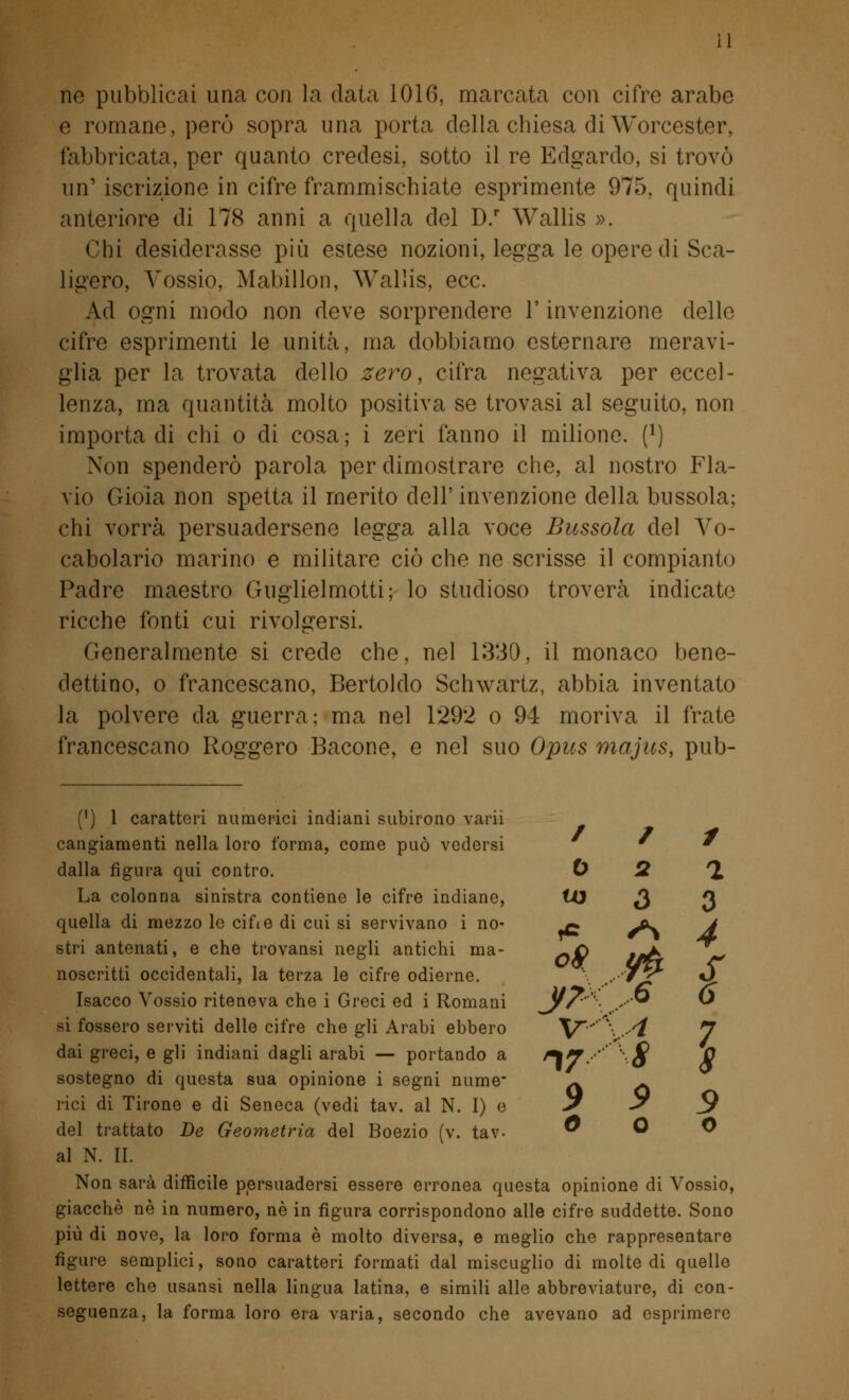 ne pubblicai una con la data 1016, marcata con cifre arabe e romane, però sopra una porta della chiesa di Worcester, fabbricata, per quanto credesi, sotto il re Edgardo, si trovò un' iscrizione in cifre frammischiate esprimente 975, quindi anteriore di 178 anni a quella del D.r Wallis ». Chi desiderasse più estese nozioni, legga le opere di Sca- ligero, Vossio, Mabillon, Wallis, ecc. Ad ogni modo non deve sorprendere V invenzione delle cifre esprimenti le unità, ma dobbiamo esternare meravi- glia per la trovata dello zero, cifra negativa per eccel- lenza, ma quantità molto positiva se trovasi al seguito, non importa di chi o di cosa; i zeri fanno il milione, f1) Non spenderò parola per dimostrare che, al nostro Fla- vio Gioia non spetta il merito dell'invenzione della bussola; chi vorrà persuadersene legga alla voce Bussola del Vo- cabolario marino e militare ciò che ne scrisse il compianto Padre maestro Guglielmotti; lo studioso troverà indicate ricche fonti cui rivolgersi. Generalmente si crede che, nel 1330, il monaco bene- dettino, o francescano, Bertoldo Schwartz, abbia inventato la polvere da guerra; ma nel 1292 o 94 moriva il frate francescano Roggero Bacone, e nel suo Opus majits, pub- (') 1 caratteri numerici indiani subirono varii / 1 # cangiamenti nella loro forma, come può vedersi ' ' dalla figura qui contro. 0 2 *2 La colonna sinistra contiene le cifre indiane, tO J JJ quella di mezzo le cine di cui si servivano i no- ^* ^c J stri antenati, e che trovansi negli antichi ma- -Q --A 'T, noscritti occidentali, la terza le cifre odierne. .. 'wj; *^ Isacco Vossio riteneva che i Greci ed i Romani Jff' ,S® ^ si fossero serviti delle cifre che gli Arabi ebbero V' \ .4 J dai greci, e gli indiani dagli arabi — portando a ^7 '' '''-■$ Q sostegno di questa sua opinione i segni nume- ^ ^ rici di Tirone e di Seneca (vedi tav. al N. I) e 9 ^ _9 del trattato De Geometria del Boezio (v. tav- 0 O O al N. II. Non sarà difficile persuadersi essere erronea questa opinione di Vossio, giacché né in numero, né in figura corrispondono alle cifre suddette. Sono più di nove, la loro forma è molto diversa, e meglio che rappresentare figure semplici, sono caratteri formati dal miscuglio di molte di quelle lettere che usansì nella lingua latina, e simili alle abbreviature, di con- seguenza, la forma loro era varia, secondo che avevano ad esprimere