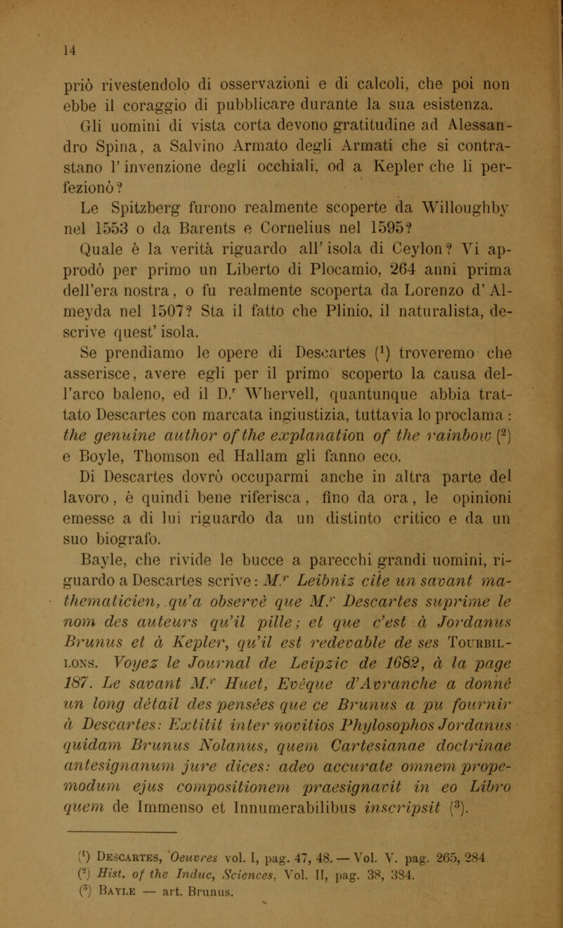 priò rivestendolo di osservazioni e di calcoli, che poi non ebbe il coraggio di pubblicare durante la sua esistenza. Gli uomini di vista corta devono gratitudine ad Alessan- dro Spina, a Salvino Armato degli Armati che si contra- stano l'invenzione degli occhiali, od a Kepler che li per- fezionò ? Le Spitzberg furono realmente scoperte da Willoughby nel 1553 o da Barents e Cornelius nel 1595? Quale è la verità riguardo all' isola di Ceylon ? Vi ap- prodò per primo un Liberto di Plocamio, 264 anni prima dell'era nostra, o fu realmente scoperta da Lorenzo d' Al- meyda nel 1507? Sta il fatto che Plinio, il naturalista, de- scrive quest' isola. Se prendiamo le opere di Descartes f1) troveremo che asserisce, avere egli per il primo scoperto la causa del- l'arco baleno, ed il D.r Whervell, quantunque abbia trat- tato Descartes con marcata ingiustizia, tuttavia lo proclama : the genuine author ofthe explanatiow of the rainbow (2) e Boyle, Thomson ed Hallam gli fanno eco. Di Descartes dovrò occuparmi anche in altra parte del lavoro, è quindi bene riferisca, fino da ora, le opinioni emesse a di lui riguardo da un distinto critico e da un suo biografo. Bayle, che rivide le bucce a parecchi grandi uomini, ri- guardo a Descartes scrive : M.r Leibniz cite un savant ma- thematicien, qu'a observè que M.r Descartes suprime le nom des auteurs quHl pitie; et que e'est à Jordanus Brunus et à Kepler, qvJil est redevable de ses Tourbil- lon. Voyez le Journal de Leipzic de 1682, à la page 187. Le savant M.r Huet, Evéque d'Avranche a donne un long détail des pensées que ce Brunus a pu fournir à Descartes: Extitit Inter novitios Phylosophos Jordanus quidam Brunus Nolanus, quem Cartesiana^ docirinac antesignanum jure dices: adeo accurate omnem prope- modum ejus compositionem praesignavit in eo Libro quem de Immenso et Innumerabilibus inscripsit (3). (*) Descartes, Oeuvres voi. I, pag. 47, 48. — Voi. V. pag. 265, 284 C2) Hist. of the Induc, Sciences, Voi. 11, pag. 38, 3S4. (3) Bayle — art. Brunus.