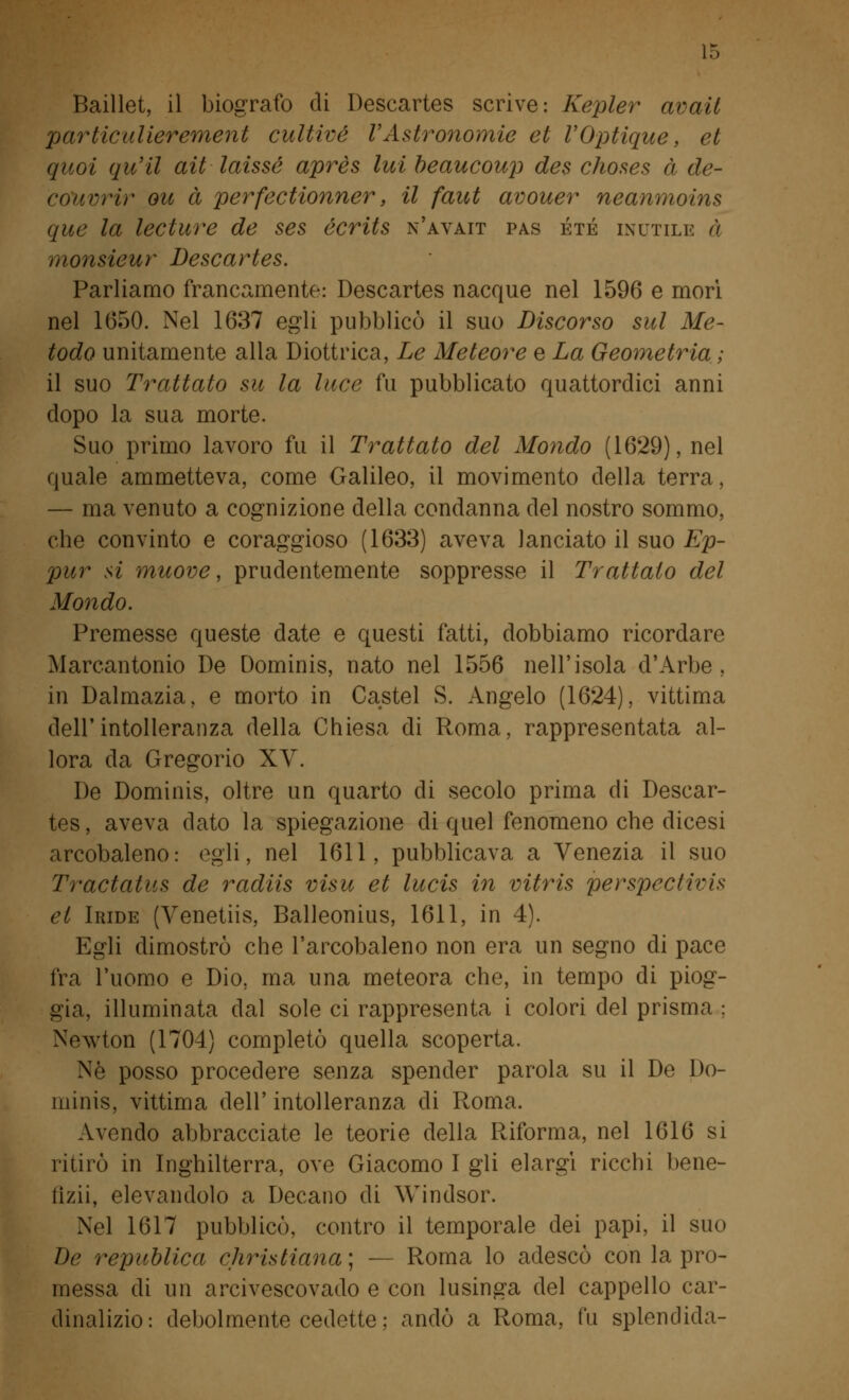 Baillet, il biografo di Descartes scrive: Kepler avail particulierement cultivé VAstronomie et VOptique, et quoi qu'il ait laissé après lui beaucoup des choses à de- cùworir ou à perfectionner, il faut avouer neanmoins que la lecture de ses écrits n'avait pas été inutile a monsieur Descartes. Parliamo francamente: Descartes nacque nel 1596 e morì nel 1650. Nel 1637 egli pubblicò il suo Discorso sul Me- todo unitamente alla Diottrica, Le Meteore e La Geometria ; il suo Trattato su la luce fu pubblicato quattordici anni dopo la sua morte. Suo primo lavoro fu il Trattato del Mondo (1629), nel quale ammetteva, come Galileo, il movimento della terra, — ma venuto a cognizione della condanna del nostro sommo, che convinto e coraggioso (1633) aveva lanciato il suo Ep- pur si muove, prudentemente soppresse il Trattalo del Mondo. Premesse queste date e questi fatti, dobbiamo ricordare Marcantonio De Dominis, nato nel 1556 nell'isola d'Arbe , in Dalmazia, e morto in Castel S. Angelo (1624), vittima dell'intolleranza della Chiesa di Roma, rappresentata al- lora da Gregorio XV. De Dominis, oltre un quarto di secolo prima di Descar- tes , aveva dato la spiegazione di quel fenomeno che dicesi arcobaleno: egli, nel 1611, pubblicava a Venezia il suo Tractatus de radiis visu et lucis in vitris perspectivis et Iride (Venetiis, Balleonius, 1611, in 4). Egli dimostrò che l'arcobaleno non era un segno di pace Ira l'uomo e Dio, ma una meteora che, in tempo di piog- gia, illuminata dal sole ci rappresenta i colori del prisma ; Newton (1704) completò quella scoperta. Né posso procedere senza spender parola su il De Do- minis, vittima dell' intolleranza di Roma. Avendo abbracciate le teorie della Riforma, nel 1616 si ritirò in Inghilterra, ove Giacomo I gli elargì ricchi bene- iizii, elevandolo a Decano di Windsor. Nel 1617 pubblicò, contro il temporale dei papi, il suo De republica Christiana; — Roma lo adescò con la pro- messa di un arcivescovado e con lusinga del cappello car- dinalizio: debolmente cedette; andò a Roma, fu splendida-