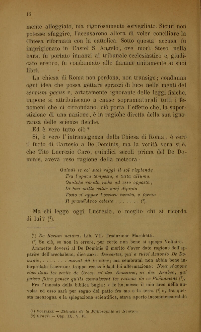 ](» mente alloggiato, ma rigorosamente sorvegliato. Sicuri non potesse sfuggire, l'accusarono allora di voler conciliare la Chiesa riformata con la cattolica. Sotto questa accusa fu imprigionato in Castel S. Angelo, ove mori. Steso nella bara, fu portato innanzi al tribunale ecclesiastico e, giudi- cato eretico, fu condannato alle fiamme unitamente ai suoi libri. La chiesa di Roma non perdona, non transige; condanna ogni idea che possa gettare sprazzi di luce nelle menti del serrum iiecas e, artatamente ignorante delle leggi fìsiche, impone si attribuiscano a cause soprannaturali tutti i fe- nomeni che ci circondano; ciò porta l'effetto che, la super- stizione di una nazione, è in ragione diretta della sua igno- ranza delle scienze fìsiche. Ed è vero tutto ciò? Sì, è vero l'intransigenza della Chiesa di Roma, è vero il furto di Cartesio a De Dominis, ma la verità vera si è, che Tito Lucrezio Caro, quindici secoli prima del De Do- minis, aveva reso ragione della meteora: Quindi se co' suoi raggi il sol risplende Tra, Vopaca tempesta, e tutta alluma, Qualche rorida nube ad esso opposta ; Di ben mille color varj dipinto Tosto rì appar Voscuro nembo, e forma lì grand'Arco celeste . , ('). Ma chi legge oggi Lucrezio, o meglio chi si ricorda di lui? f2ì. (l) De Rerum natura, Lib. VII. Traduzione Marchetti. (2) Su ciò, se non in errore, per certo non bene si spiega Voltaire. Ammette doversi al De Dominis il merito d'aver dato ragione dell'ap- parire dell'arcobaleno, dice anzi : Descartes, qui a suivi Antonio De Do- minis, aurait du le citer; ma sembrami non abbia bene in- terpretato Lucrezio; troppo recisa è la di lui affeimazione : Nous rìavons rien dans les ecrits de Grecs, ni des Romains, ni des Aràbes, qui puisse fair e penser qu'ils connaissent les raisons de ce Phènomene (l), Fra l'innesto della biblica bugia: « Io ho messo il mio arco nella nu- vola: ed esso sarà per segno del patto fra me e la terra (*)», fra que- sta menzogna e la spiegazione scientifica, stava aperto incommensurabile (1) Voltaire — Elémen? de la Pliilosophie de Neuton.