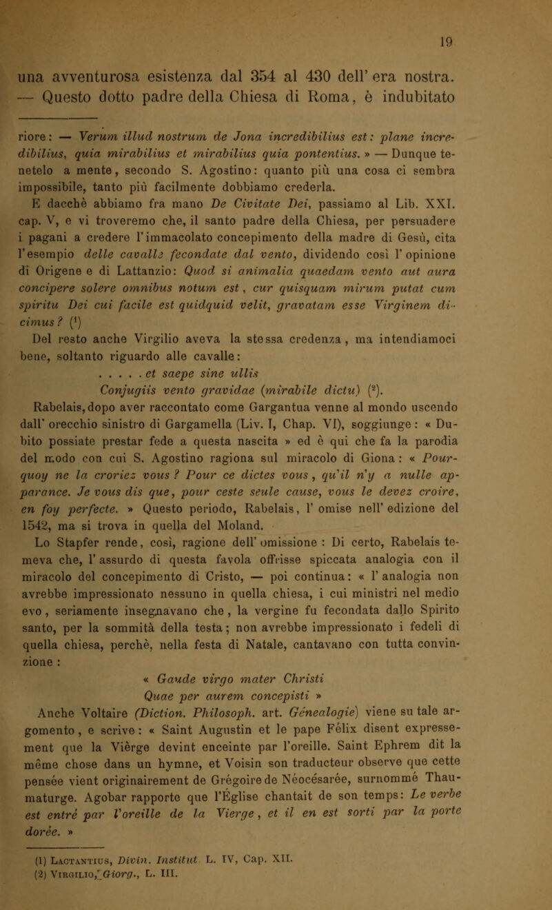 una avventurosa esistenza dal 354 al 430 dell' era nostra. — Questo dotto padre della Chiesa di Roma, è indubitato riore : — Verum illud nostrum de Jona incredibilius est : piane incre- dibilius, quia mirabilius et mirabilius quia pontentius. » — Dunque te- netelo a mente, secondo S. Agostino: quanto più una cosa ci sembra impossibile, tanto più facilmente dobbiamo crederla. E dacché abbiamo fra mano De Civitate Dei, passiamo al Lib. XXI. cap. V, e vi troveremo che, il santo padre della Chiesa, per persuadere i pagani a credere l'immacolato concepimento della madre di Gesù, cita l'esempio delle cavalli fecondate dal vento, dividendo cosi l'opinione di Origene e di Lattanzio: Quod si ammalia quaedam vento aut aura concipere solere omnibus notum est, cur quisquam mirum putat cum spiritu Dei cui facile est quidquid velit, gravatam esse Virginem di- cimus ? (') Del resto anche Virgilio aveva la stessa credenza, ma intendiamoci bene, soltanto riguardo alle cavalle : et saepe sine ullis Conjugiis vento gravidae (mirabile dictu) (2). Rabelais, dopo aver raccontato come Gargantua venne al mondo uscendo dall' orecchio sinistro di Gargamella (Liv. T, Chap. VI), soggiunge : « Du- bito possiate prestar fede a questa nascita » ed ò qui che fa la parodia del modo con cui S. Agostino ragiona sul miracolo di Giona : « Pour- quoy ne la croriez vous ? Pour ce dictes vous , quii ny a nulle ap- par ance. Je vous dis que, pour ceste seule cause, vous le devez croire, en foy perfecte. » Questo periodo, Rabelais, 1' omise nell'edizione del 1542, ma si trova in quella del Moland. Lo Stapfer rende, così, ragione dell'omissione : Di certo, Rabelais te- meva che, 1' assurdo di questa favola offrisse spiccata analogia con il miracolo del concepimento di Cristo, — poi continua: « l'analogia non avrebbe impressionato nessuno in quella chiesa, i cui ministri nel medio evo , seriamente insegnavano che , la vergine fu fecondata dallo Spirito santo, per la sommità della testa ; non avrebbe impressionato i fedeli di quella chiesa, perchè, nella festa di Natale, cantavano con tutta convin- zione : « Gaude virgo mater Christi Quae per aurem concepisti » Anche Voltaire (Diction. Philosoph. art. Genealogie) viene su tale ar- gomento , e scrive : « Saint Augustin et le pape Felix disent expresse- ment que la Vièrge devint enceinte par l'oreille. Saint Ephrem dit la mème chose dans un hymne, et Voisin son traducteur observe que cette pensée vient originairement de Grégoirede Néocésarée, surnommé Thau- maturge. Agobar rapporto que l'Église chantait de son temps: Le verbe est entrò par Voreille de la Vierge , et il en est sorti par la porte dorée. » (1) Lactantius, Divin. Institut L. TV, Gap. XII. (•2) Virgilio/ Giorg., L. III.