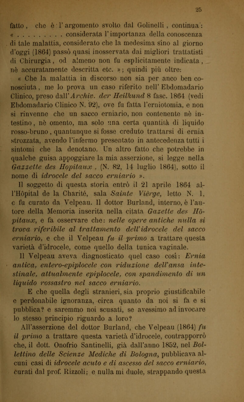 fatto , che è V argomento svolto dal Golinelli , continua': « considerata T importanza della conoscenza di tale malattia, considerato che la medesima sino al giorno d'oggi (1864) passò quasi inosservata dai migliori trattatisti di Chirurgia, od almeno non fu esplicitamente indicata, né accuratamente descritta etc. » ; quindi più oltre: « Che la malattia in discorso non sia per anco ben co- nosciuta , me lo prova un caso riferito nell' Ebdomadario Clinico, preso dall' Archiv. der Heilkund 8 fase. 1864 (vedi Ebdomadario Clinico N. 92), ove fu fatta l'erniotomia, e non si rinvenne che un sacco erniario, non contenente né in- testino , nò omento, ma solo una certa quantità di liquido rosso-bruno, quantunque si fosse creduto trattarsi di ernia strozzata, avendo l'infermo presentato in antecedenza tutti i sintomi che la denotano. Un altro fatto che potrebbe in qualche guisa appoggiare la mia asserzione, si legge nella Gazzette des Hopitaux , (N. 82, 14 luglio 1864), sotto il nome di idrocele del sacco erniario ». Il soggetto di questa storia entrò il 21 aprile 1864 al- l'Hópital de la Charité, sala Sainte Vièrge, letto N. 1, e fu curato da Velpeau. Il dottor Burland, interno, è l'au- tore della Memoria inserita nella citata Gazelte des Ho- pitaux, e fa osservare che: nelle opere antiche nulla si trova riferibile al trattamento dell'idrocele del sacco erniario, e che il Velpeau fu il primo a trattare questa varietà d'idrocele, come quello della tunica vaginale. Il Velpeau aveva diagnosticato quel caso cosi: Ernia antica, entero-epiplocele con riduzione dell'ansa inte- stinale, attualmente epiplocele, con spandlmento di un liquido rossastro nel sacco erniario. E che quella degli stranieri, sia proprio giustificabile e perdonabile ignoranza, circa quanto da noi si fa e si pubblica? e saremmo noi scusati, se avessimo ad invocare lo stesso principio riguardo a loro? All'asserzione del dottor Burland, che Velpeau (1864) fu il primo a trattare questa varietà d'idrocele, contrapporrò che, il dott. Onofrio Santinelli, già dall'anno 1852, nel Bol- lettino delle Scienze Mediche di Bologna, pubblicava al- cuni casi di idrocele acuto e di ascesso del sacco erniario, Curati dal prof. Rizzoli; e nulla mi duole, strappando questa