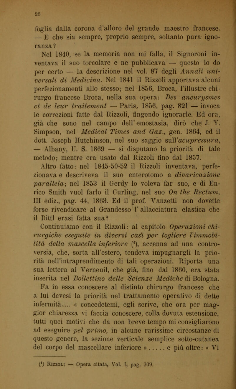 foglia dalla corona d'alloro del grande maestro francese. — E che sia sempre, proprio sempre, soltanto pura igno- ranza? Nel 1840, se la memoria non mi falla, il Signoroni in- ventava il suo torcolare e ne pubblicava — questo lo do per certo — la descrizione nel voi. 87 degli Annali uni- versali di Medicina. Nel 1841 il Rizzoli apportava alcuni perfezionamenti allo stesso; nel 1856, Broca, l'illustre chi- rurgo francese Broca, nella sua opera: Des aneurysmes et de leur traitement — Paris, 1856, pag. 821 — invoca le correzioni fatte dal Rizzoli, fingendo ignorarle. Ed ora, già che sono nel campo dell'emostasia, dirò che J. Y. Simpson, nel Medicai Times and Gaz., gen. 1864, ed il dott. Joseph Hutchinson, nel suo saggio suWacupressura, — Albany, U. S. 1869 — si disputano la priorità di tale metodo; mentre era usato dal Rizzoli fino dal 1857. Altro fatto: nel 1845-50-52 il Rizzoli inventava, perfe- zionava e descriveva il suo enterotomo a divaricazione parallela; nel 1853 il Gerdy lo voleva far suo, e di En- rico Smith vuol farlo il Curling, nel suo On the Ree funi, III ediz., pag. 44, 1863. Ed il prof. Vanzetti non dovette forse rivendicare al Grandesso Y allacciatura elastica che il Ditti erasi fatta sua? Continuiamo con il Rizzoli: al capitolo Operazioni chi- rurgiche eseguite in diversi casi per togliere Vimmobi- lità della mascella inferiore [l), accenna ad una contro- versia, che, sorta all'estero, tendeva impugnargli la prio- rità nell'intraprendimento di tali operazioni. Riporta una sua lettera al Verneuil, che già, fino dal 1860, era stata inserita nel Bollettino delle Scienze Mediche di Bologna. Fa in essa conoscere al distinto chirurgo francese che a lui devesi la priorità nel trattamento operativo di dette infermità « concedetemi, egli scrive, che ora per mag- gior chiarezza vi faccia conoscere, colla dovuta estensione, tutti quei motivi che da non breve tempo mi consigliarono ad eseguire pel primo, in alcune rarissime circostanze di questo genere, la sezione verticale semplice sotto-cutanea del corpo del mascellare inferiore » e più oltre: « Vi (!) Rizzoli — Opera citata, Voi. I, pag. 309.