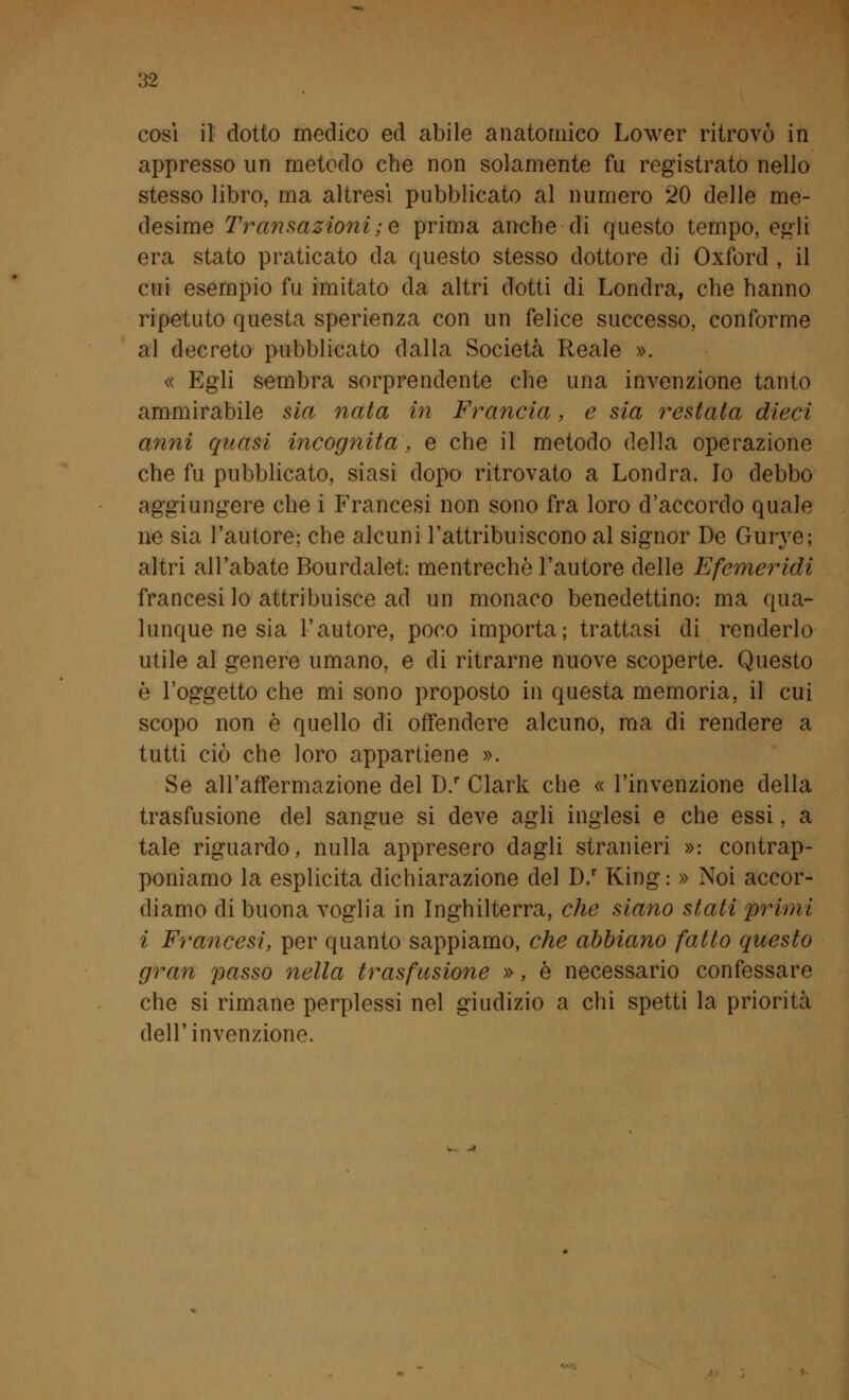 così il dotto medico ed abile anatomico Lower ritrovò in appresso un metodo che non solamente fu registrato nello stesso libro, ma altresì pubblicato al numero 20 delle me- desime Transazioni;e prima anche di questo tempo, egli era stato praticato da questo stesso dottore di Oxford , il cui esempio fu imitato da altri dotti di Londra, che hanno ripetuto questa sperienza con un felice successo, conforme al decreto pubblicato dalla Società Reale ». « Egli sembra sorprendente che una invenzione tanto ammirabile sia nata in Francia, e sia restata dieci anni quasi incognita, e che il metodo della operazione che fu pubblicato, siasi dopo ritrovato a Londra. Io debbo aggiungere che i Francesi non sono fra loro d'accordo quale ne sia l'autore; che alcuni l'attribuiscono al signor De Gurye; altri all'abate Bourdalet: mentrechè l'autore delle Efemeridi francesi lo attribuisce ad un monaco benedettino: ma qua- lunque ne sia l'autore, poco importa; trattasi di renderlo utile al genere umano, e di ritrarne nuove scoperte. Questo è l'oggetto che mi sono proposto in questa memoria, il cui scopo non è quello di offendere alcuno, ma di rendere a tutti ciò che loro appartiene ». Se all'affermazione del D.r Clark che « l'invenzione della trasfusione del sangue si deve agli inglesi e che essi, a tale riguardo, nulla appresero dagli stranieri »: contrap- poniamo la esplicita dichiarazione del D.r King : » Noi accor- diamo di buona voglia in Inghilterra, che siano stati primi i Francesi, per quanto sappiamo, che abbiano fatto questo gran passo nella trasfusione », è necessario confessare che si rimane perplessi nel giudizio a chi spetti la priorità dell'invenzione.