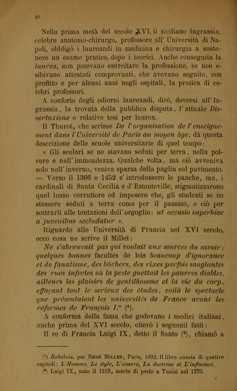 Nella prima metà del secolo XVI, il siciliano Ingrassia, celebre anatomo-chirurgo, professore all' Università di Na- poli, obbligò i laureandi in medicina e chirurgia a soste- nere un esame pratico, dopo i teorici. Anche conseguita la laurea, non potevano esercitare la professione, se non e- sibivano attestati comprovanti, che avevano seguito, con profitto e per alcuni anni negli ospitali, la pratica di ce- lebri professori. A conforto degli odierni laureandi, dirò, doversi all' In- grassia, la trovata della pubblica disputa, l'attuale Dis- sertazione e relative tesi per laurea. Il Thurot, che scrisse De Vorganisation de V enseigne- ment dans V Unwersité de Paris au moyen àge, dà questa descrizione delle scuole universitarie di quel tempo: « Gli scolari se ne stavano seduti per terra, nella pol- vere e nell'immondezza. Qualche volta, ma ciò avveniva solo nell'inverno, veniva sparsa della paglia sul pavimento. — Verso il 1366 e 1452 s'introdussero le panche, ma, i cardinali di Santa Cecilia e d'Estouteville, stigmatizzarono quel lusso corruttore ed imposero che, gli studenti se ne stessero seduti a terra come per il passato, e ciò per sottrarli alle tentazioni dell' orgoglio : ut occasio superbiae a juvenibus secludatur ». Riguardo alle Università di Francia nel XVI secolo, ecco cosa ne scrive il Millet: Ne s'abreuvait pas qui voulait aux sources du savoir ; quelques bonnes facultés de lois beaucoup d'ignorance et de fanatisme, des bùchers, des rixes parfois sanglantes des rues infectes où la peste guettait les pauvres diables, ailleurs les plaisirs de gentilhomme et la vie du corp, cffacant tout le serieux des études, voilà le spectacle que présentaient les universités de France avant les réformes de Francois I.er (*). A conferma della fama che godevano i medici italiani, anche prima del XVI secolo, citerò i seguenti fatti : Il re di Francia Luigi IX, detto il Santo (2), chiamò a (') Rabelais, par René Millet, Paris, 1892. Il libro consta di quattro capitoli : UHomme, Le style, L'oeuvre, La doctrine et L'influence. (8) Luigi IX, nato il 1215, morto di peste a Tunisi nel 1270.