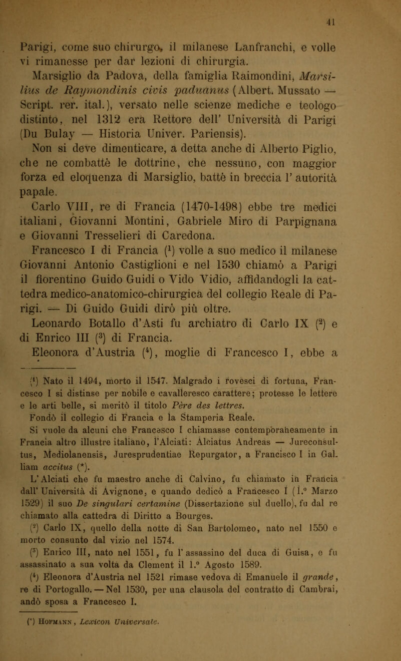 Parigi, come suo chirurgo, il milanese Lanfranchi, e volle vi rimanesse per dar lezioni di chirurgia. Marsiglio da Padova, della famiglia Raimondini, Marsi- lius de Raymondinis civis paduanus (Albert. Mussato — Script, rer. ital.), versato nelle scienze mediche e teologo distinto, nel 1312 era Rettore dell' Università di Parigi (Du Bulay — Historia Univer. Pariensis). Non si deve dimenticare, a detta anche di Alberto Piglio, che ne combattè le dottrine, che nessuno, con maggior forza ed eloquenza di Marsiglio, battè in breccia Y autorità papale. Carlo Vili, re di Francia (1470-1498) ebbe tre medici italiani, Giovanni Montini, Gabriele Miro di Parpignana e Giovanni Tresselieri di Caredona. Francesco I di Francia f1) volle a suo medico il milanese Giovanni Antonio Castiglioni e nel 1530 chiamò a Parigi il fiorentino Guido Guidi o Vido Vidio, affidandogli la cat- tedra medico-anatomico-chirurgica del collegio Reale di Pa- rigi. — Di Guido Guidi dirò più oltre. Leonardo Botallo d'Asti fu archiatro di Carlo IX (2) e di Enrico III (3) di Francia. Eleonora d'Austria (4), moglie di Francesco I, ebbe a {*) Nato il 1494, morto il 1547. Malgrado i rovesci di fortuna, Fran- cesco I si distinse per nobile e cavalleresco carattere; protesse le lettere e le arti belle, si meritò il titolo Pere des lettres. Fondò il collegio di Francia e la Stamperia Reale. Si vuole da alcuni che Francesco I chiamasse contemporaneamente in Francia altro illustre italiano, l'Alciati: Alciatus Andreas — Jureconsul- tus, Mediolanensis, Juresprudentiae Repurgator, a Francisco I in Gal. liam accitus (*). L'Alciati che fu maestro anche di Calvino, fu chiamato in Francia dall'Università di Avignone, e quando dedicò a Francesco I (1.° Marzo 1529) il suo De singulari certamine (Dissertazione sul duello), fu dal re chiamato alla cattedra di Diritto a Bourges. (2) Carlo IX, quello della notte di San Bartolomeo, nato nel 1550 e morto consunto dal vizio nel 1574. (3) Enrico III, nato nel 1551, fu l'assassino del duca di Guisa, e fu assassinato a sua volta da Clement il 1.° Agosto 1589. (4) Eleonora d'Austria nel 1521 rimase vedova di Emanuele il grande, re di Portogallo. — Nel 1530, per una clausola del contratto di Cambrai, andò sposa a Francesco I. (') Hofmann, Lexicon Universale.