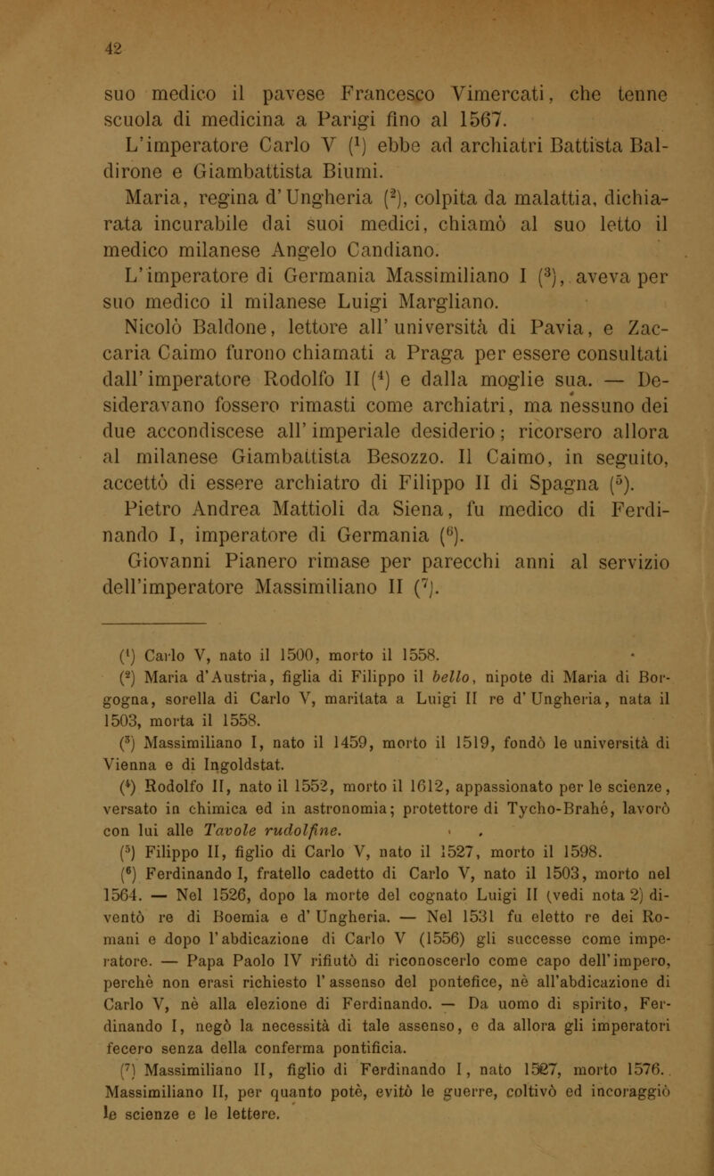 suo medico il pavese Francesco Vimercati, che tenne scuola di medicina a Parigi fino al 1567. L'imperatore Carlo V f1) ebbe ad archiatri Battista Bal- dirone e Giambattista Biumi. Maria, regina d'Ungheria (2), colpita da malattia, dichia- rata incurabile dai suoi medici, chiamò al suo letto il medico milanese Angelo Candiano. L'imperatore di Germania Massimiliano I (3), aveva per suo medico il milanese Luigi Margliano. Nicolò Baldone, lettore all'università di Pavia, e Zac- caria Caimo furono chiamati a Praga per essere consultati dall'imperatore Rodolfo II (4) e dalla moglie sua. — De- sideravano fossero rimasti come archiatri, ma nessuno dei due accondiscese all' imperiale desiderio ; ricorsero allora al milanese Giambattista Besozzo. Il Caimo, in seguito, accettò di essere archiatro di Filippo II di Spagna (5). Pietro Andrea Mattioli da Siena, fu medico eli Ferdi- nando I, imperatore di Germania (6). Giovanni Pianerò rimase per parecchi anni al servizio dell'imperatore Massimiliano II (7J. (!) Carlo V, nato il 1500, morto il 1558. (2) Maria d'Austria, figlia di Filippo il bello, nipote di Maria di Bor- gogna, sorella di Carlo V, maritata a Luigi II re d'Ungheria, nata il 1503, morta il 1558. (3) Massimiliano I, nato il 1459, morto il 1519, fondò le università di Vienna e di Ingoldstat. (4) Rodolfo II, nato il 1552, morto il 1612, appassionato per le scienze, versato in chimica ed in astronomia; protettore di Tycho-Brahé, lavorò con lai alle Tavole rudolfine. (5) Filippo II, figlio di Carlo V, nato il 1527, morto il 1598. (6) Ferdinando I, fratello cadetto di Carlo V, nato il 1503, morto nel 1564. — Nel 1526, dopo la morte del cognato Luigi II (vedi nota 2) di- ventò re di Boemia e d' Ungheria. — Nel 1531 fu eletto re dei Ro- mani e dopo l'abdicazione di Carlo V (1556) gli successe come impe- ratore. — Papa Paolo IV rifiutò di riconoscerlo come capo dell'impero, perchè non erasi richiesto l'assenso del pontefice, nò all'abdicazione di Carlo V, né alla elezione di Ferdinando. — Da uomo di spirito, Fer- dinando I, negò la necessità di tale assenso, e da allora gli imperatori fecero senza della conferma pontificia. (7) Massimiliano II, figlio di Ferdinando I, nato 1527, morto 1576. Massimiliano II, per quanto potè, evitò le guerre, coltivò ed incoraggiò le scienze e le lettere.