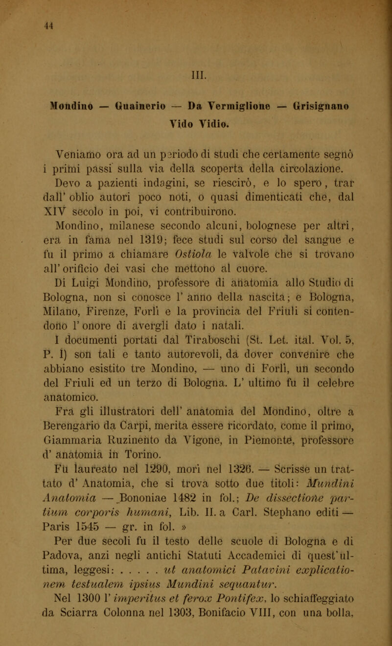 III. Mondino — Guainerio — Da Vermiglione — Grisignano Vido Vidio. Veniamo ora ad un periodo di studi che certamente segnò i primi passi sulla via della scoperta della circolazione. Devo a pazienti indagini, se riescirò, e lo spero, trar dall' oblio autori poco noti, o quasi dimenticati che, dal XIV secolo in poi, vi contribuirono. Mondino, milanese secondo alcuni, bolognese per altri, era in fama nel 1319; fece studi sul corso del sangue e fu il primo a chiamare Ostiola le valvole che si trovano all' orifìcio dei vasi che mettono al cuore. Di Luigi Mondino, professore di anatomia allo Studio di Bologna, non si conosce 1' anno della nascita ; e Bologna, Milano, Firenze, Forlì e la provincia del Friuli si conten- dono 1' onore di avergli dato i natali. I documenti portati dal Tiraboschi (St. Let. ital. Voi. 5, P. I) son tali e tanto autorevoli, da dover convenire che abbiano esistito tre Mondino, — uno di Forlì, un secondo del Friuli ed un terzo di Bologna. L' ultimo fu il celebre anatomico. Fra gli illustratori dell' anatomia del Mondino, oltre a Berengario da Carpi, merita essere ricordato, come il primo, Giammaria Ruzinento da Vigone, in Piemonte, professore d' anatomia in Torino. Fu laureato nel 1290, morì nel 1326. — Scrisse un trat- tato d' Anatomia, che si trova sotto due titoli: Mundini Anatomia —JBononiae 1482 in fol.; De dissectione par- tium corporis fiumani, Lib. II. a Cari. Stephano editi — Paris 1545 — gr. in fol. » Per due secoli fu il testo delle scuole di Bologna e di Padova, anzi negli antichi Statuti Accademici di quest'ul- tima, leggesi: ut anatomici Patavini explicatio- nem testualem ipsius Mundini sequantur. Nel 1300 l'imperitus et ferox Pontifex, lo schiaffeggiato da Sciarra Colonna nel 1303, Bonifacio Vili, con una bolla.