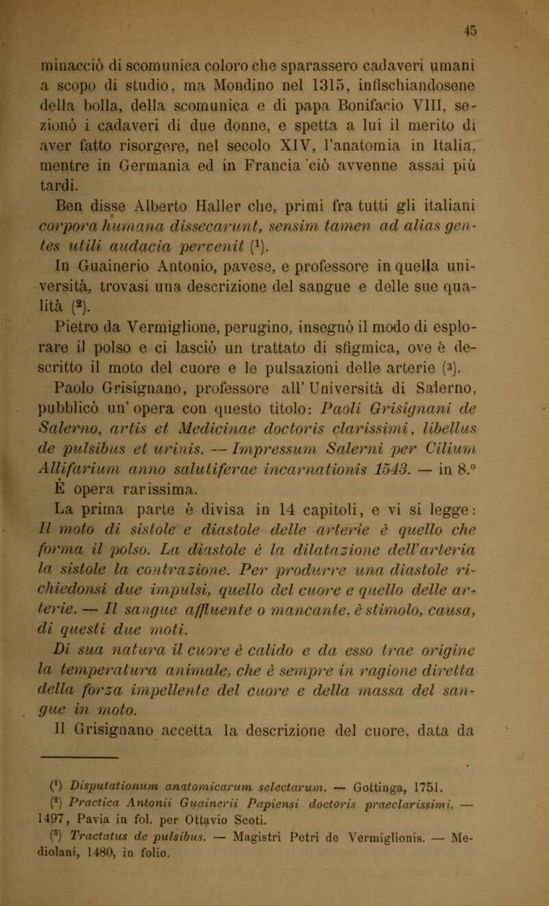 minacciò di scomunica coloro che sparassero cadaveri umani a scopo di studio, ma Mondino nel 1315, infischiandosene della bolla, della scomunica e di papa Bonifacio Vili, se- zionò i cadaveri di due donne, e spetta a lui il merito di aver fatto risorgere, nel secolo XIV, l'anatomia in Italia, mentre in Germania ed in Francia ciò avvenne assai più tardi. Ben disse Alberto Haller che, primi fra tutti gli italiani corporei fiumana dissecarunt, sensim tamen ad alias gen- tes utili audacia perrcnit (l). In Guainerio Antonio, pavese, e professore in quella uni- versità, trovasi una descrizione del sangue e delle sue qua- lità (2). Pietro da Vermiglione, perugino, insegnò il modo di esplo- rare il polso e ci lasciò un trattato di sfigmica, ove è de- scritto il moto del cuore e le pulsazioni delle arterie (3). Paolo Grisignano, professore all'Università di Salerno, pubblicò un'opera con questo titolo: Paoli Grisignani de Salerno, artis et Medicinae doctoris durissimi, libellus de loulsibus et urinis. —Impressum Salerni per Cilium Allifarium anno saluliferae incamationis 1543. — in 8.° E opera rarissima. La prima parte è divisa in 14 capitoli, e vi si legge: II moto di sistole e diastole delle arterie è quello che fornì a il polso. La diastole è la dilatazione dell'arteria la sistole la conlì-azione. Per produrre una diastole ri- chiedonsi due impulsi, quello del cuore e quello delle ar- terie. — II sangue affluente o mancante, è stimolo, causa, di questi due moli. Di sua natura il cuore è calido e da esso trae origine la temperatura animale, che è sempre in ragione diretta della forza impellente del cuore e della massa del san- gue in moto. Il Grisignano accetta la descrizione del cuore, data da (') Disputationum anatomicarum selectarum. — Gottinga, 1751. (2) Practica Antonii Guainerii Papiensi doctoris praeclarissimi. — 1497, Pavia in fol. pei- Ottavio Scoti. (*) Tractatus de pulsibus. — Magistri Petri de Vermiglionis. — Me- diolani, 1480, in folio.