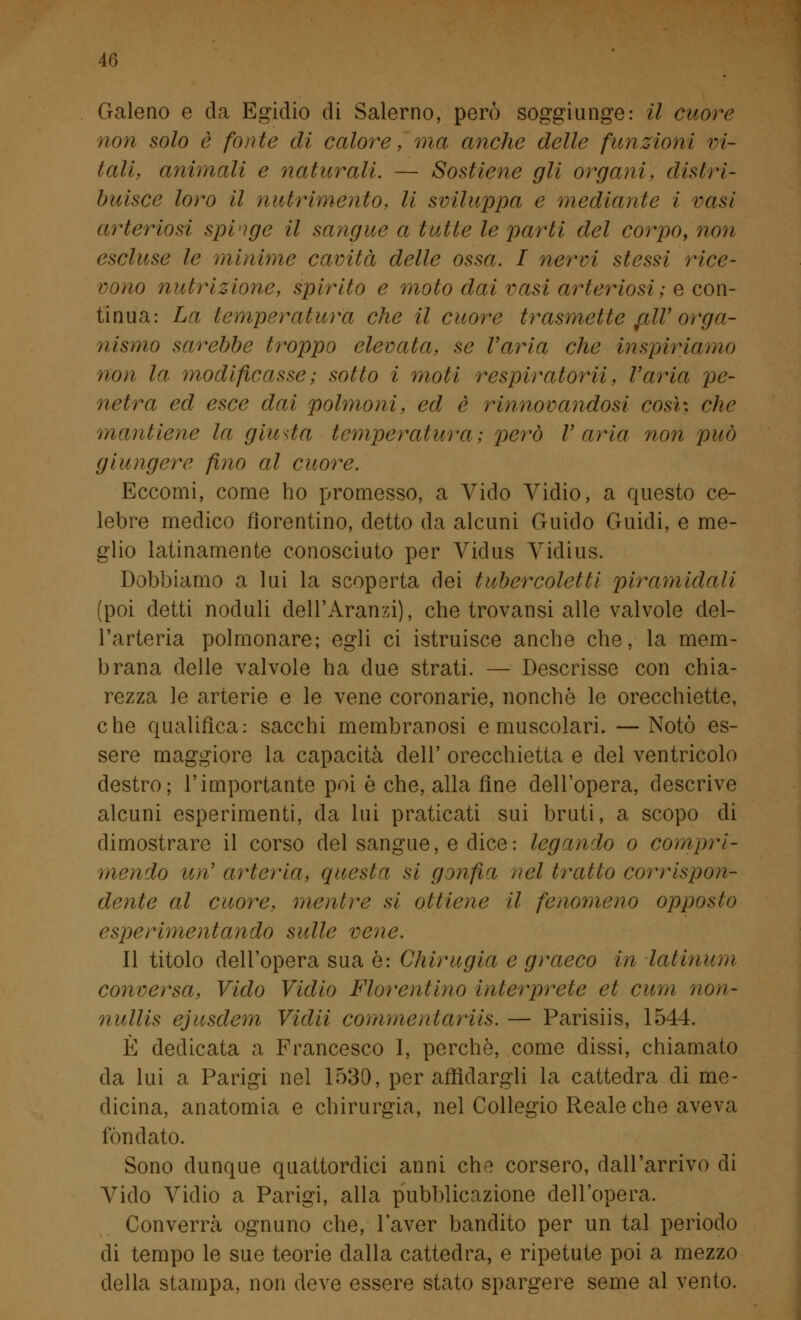 Galeno e da Egidio di Salerno, però soggiunge: il cuore non solo è fonte di calore, ma anche delle funzioni vi- tali, animali e naturali. — Sostiene gli organi, distri- buisce loro il nutrimento, li sviluppa e mediante i vasi arte ni osi spinge il sangue a tutte le parti del corpo, non escluse le minime cavità delle ossa. I nervi stessi rice- vono nutrizione, spirito e moto dai vasi arteriosi ; e con- tinua: La temperatura che il cuore trasmette talV orga- nismo sarebbe troppo elevata, se Varia che inspiriamo non la- modificasse ; sotto i moti r espirai or ii, Varia pe- netra ed esce dai polmoni, ed è rinnovandosi così, che mantiene la giunta temperatura; però V aria non può giungere fino al cuore. Eccomi, come ho promesso, a Vido Vidio, a questo ce- lebre medico fiorentino, detto da alcuni Guido Guidi, e me- glio latinamente conosciuto per Vidus Vidius. Dobbiamo a lui la scoperta dei tubercoletti piramidali (poi detti noduli deil'Aranzi), che trovansi alle valvole del- l'arteria polmonare; egli ci istruisce anche che, la mem- brana delle valvole ha due strati. — Descrisse con chia- rezza le arterie e le vene coronarie, nonché le orecchiette, che qualifica: sacchi membranosi e muscolari. —Notò es- sere maggiore la capacità dell' orecchietta e del ventricolo destro; l'importante poi è che, alla fine dell'opera, descrive alcuni esperimenti, da lui praticati sui bruti, a scopo di dimostrare il corso del sangue, e dice: legando o compri- mendo un' arteria, questa si gonfia nel tratto corrispon- dente al cuore, mentre si ottiene il fenomeno opposto esperimentando sulle vene. Il titolo dell'opera sua è: Chirugia e graeco in Ialinam conversa, Vido Vidio Fiorentino interprete et cum non- nullis ejusdem Vidii commenlariis. — Parisiis, 1544. È dedicata a Francesco I, perchè, come dissi, chiamato da lui a Parigi nel 1530, per affidargli la cattedra di me- dicina, anatomia e chirurgia, nel Collegio Reale che aveva fondato. Sono dunque quattordici anni che corsero, dall'arrivo di Vido Vidio a Parigi, alla pubblicazione dell'opera. Converrà ognuno che, l'aver bandito per un tal periodo di tempo le sue teorie dalla cattedra, e ripetute poi a mezzo della stampa, non deve essere stato spargere seme al vento.