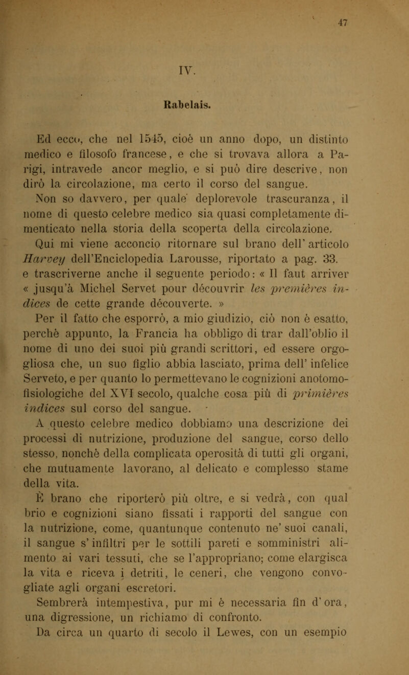 IV. Rabelais. Ed ecce», che nel 1545, cioè un anno dopo, un distinto medico e filosofo francese, e che si trovava allora a Pa- rigi, intravede ancor meglio, e si può dire descrive, non dirò la circolazione, ma certo il corso del sangue. Non so davvero, per quale' deplorevole trascuranza, il nome di questo celebre medico sia quasi completamente di- menticato nella storia della scoperta della circolazione. Qui mi viene acconcio ritornare sul brano dell' articolo Harvey dell'Enciclopedia Larousse, riportato a pag. 33. e trascriverne anche il seguente periodo : « Il faut arriver « jusqu'à Michel Servet pour découvrir Ics premières in- dices de cette grande découverte. » Per il fatto che esporrò, a mio giudizio, ciò non è esatto, perchè appunto, la Francia ha obbligo di trar dall'oblio il nome di uno dei suoi più grandi scrittori, ed essere orgo- gliosa che, un suo figlio abbia lasciato, prima dell' infelice Serveto, e per quanto lo permettevano le cognizioni anotomo- lisiologiche del XVI secolo, qualche cosa più di primières indices sul corso del sangue. A questo celebre medico dobbiamo una descrizione dei processi di nutrizione, produzione del sangue, corso dello stesso, nonché della complicata operosità di tutti gli organi, che mutuamente lavorano, al delicato e complesso stame della vita. È brano che riporterò più oltre, e si vedrà, con qual brio e cognizioni siano fissati i rapporti del sangue con la nutrizione, come, quantunque contenuto ne' suoi canali, il sangue s'infiltri per le sottili pareti e somministri ali- mento ai vari tessuti, che se l'appropriano; come elargisca la vita e riceva i detriti, le ceneri, che vengono convo- gliate agli organi escretori. Sembrerà intempestiva, pur mi è necessaria fin d'ora, una digressione, un richiamo di confronto. Da circa un quarto di secolo il Lewes, con un esempio