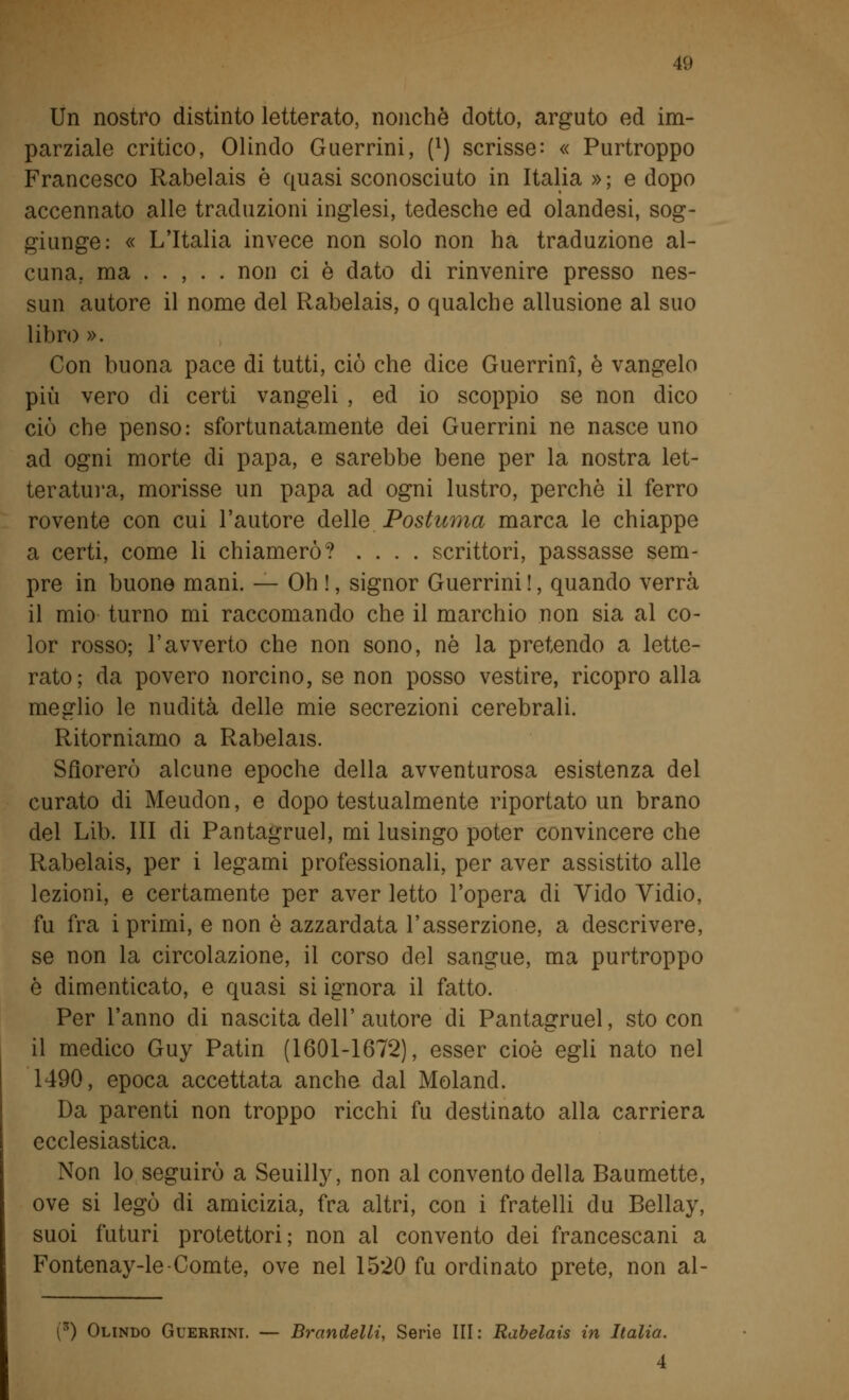 Un nostro distinto letterato, nonché dotto, arguto ed im- parziale critico, Olindo Guerrini, (l) scrisse: « Purtroppo Francesco Rabelais è quasi sconosciuto in Italia »; e dopo accennato alle traduzioni inglesi, tedesche ed olandesi, sog- giunge: « L'Italia invece non solo non ha traduzione al- cuna, ma . . , . . non ci è dato di rinvenire presso nes- sun autore il nome del Rabelais, o qualche allusione al suo libro ». Con buona pace di tutti, ciò che dice Guerrini, è vangelo più vero di certi vangeli , ed io scoppio se non dico ciò che penso: sfortunatamente dei Guerrini ne nasce uno ad ogni morte di papa, e sarebbe bene per la nostra let- teratura, morisse un papa ad ogni lustro, perchè il ferro rovente con cui l'autore delle Postuma marca le chiappe a certi, come li chiamerò? .... scrittori, passasse sem- pre in buone mani. — Oh !, signor Guerrini !, quando verrà il mio turno mi raccomando che il marchio non sia al co- lor rosso; l'avverto che non sono, né la pretendo a lette- rato; da povero norcino, se non posso vestire, ricopro alla meglio le nudità delle mie secrezioni cerebrali. Ritorniamo a Rabelais. Sfiorerò alcune epoche della avventurosa esistenza del curato di Meudon, e dopo testualmente riportato un brano del Lib. Ili di Pantagruel, mi lusingo poter convincere che Rabelais, per i legami professionali, per aver assistito alle lezioni, e certamente per aver letto l'opera di Vido Vidio, fu fra i primi, e non è azzardata l'asserzione, a descrivere, se non la circolazione, il corso del sangue, ma purtroppo è dimenticato, e quasi si ignora il fatto. Per l'anno di nascita dell'autore di Pantagruel, sto con il medico Guy Patin (1601-1672), esser cioè egli nato nel 1490, epoca accettata anche dal Moland. Da parenti non troppo ricchi fu destinato alla carriera ecclesiastica. Non lo seguirò a Seuilly, non al convento della Baumette, ove si legò di amicizia, fra altri, con i fratelli du Bellay, suoi futuri protettori; non ai convento dei francescani a Fontenay-le-Comte, ove nel 1520 fu ordinato prete, non al- (3) Olindo Guerrini. — Brandelli, Serie III: Rabelais in Italia. 4