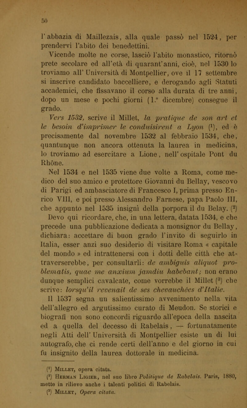 l'abbazia di Maillezais, alla quale passò nel 1524, per prendervi l'abito dei benedettini. Vicende molte ne corse, lasciò l'abito monastico, ritornò prete secolare ed all'età di quarantanni, cioè, nel 1530 lo troviamo all'Università di Montpellier, ove il 17 settembre si inscrive candidato baccelliere, e derogando agli Statuti accademici, che fissavano il corso alla durata di tre anni, dopo un mese e pochi giorni (1.° dicembre) consegue il grado. Vers 1532, scrive il Millet, la pratique de son art et le besoin d'imprimer le condirisirent a Lyon f1), ed è precisamente dal novembre 1532 al febbraio 1534, che, quantunque non ancora ottenuta la laurea in medicina, lo troviamo ad esercitare a Lione, nell' ospitale Pont du Rhóne. Nel 1534 e nel 1535 viene due volte a Roma, come me- dico del suo amico e protettore Giovanni du Bellay, vescovo di Parigi ed ambasciatore di Francesco I, prima presso En- rico Vili, e poi presso Alessandro Farnese, papa Paolo III, che appunto nel 1535 insigni della porpora il du Belay. (2) Devo qui ricordare, che, in una lettera, datata 1534, e che precede una pubblicazione dedicata a monsignor du Bellay, dichiara: accettare di buon grado l'invito di seguirlo in Italia, esser anzi suo desiderio di visitare Roma « capitale del mondo » ed intrattenersi con i dotti delle città che at- traverserebbe, per consultarli: de ambiguis aliquot pro- blematis, quae me anxium jamdiu habebant; non erano dunque semplici cavalcate, come vorrebbe il Millet (3) che scrive: lorsqu'il revenait de ses chevauchées d'Italie. Il 1537 segna un salientissimo avvenimento nella vita dell'allegro ed argutissimo curato di Meudon. Se storici e biografi non sono concordi riguardo all'epoca della nascita ed a quella del decesso di Rabelais, — fortunatamente negli Atti dell' Università di Montpellier esiste un di lui autografo, che ci rende certi dell'anno e del giorno in cui fu insignito della laurea dottorale in medicina. (') Millet, opera citata. (2) Herman Ligier, nel suo libro Politiqae de Rabelais. Paris, 1880, mette in rilievo anche i talenti politici di Rabelais. (3) Millet, Opera citata.