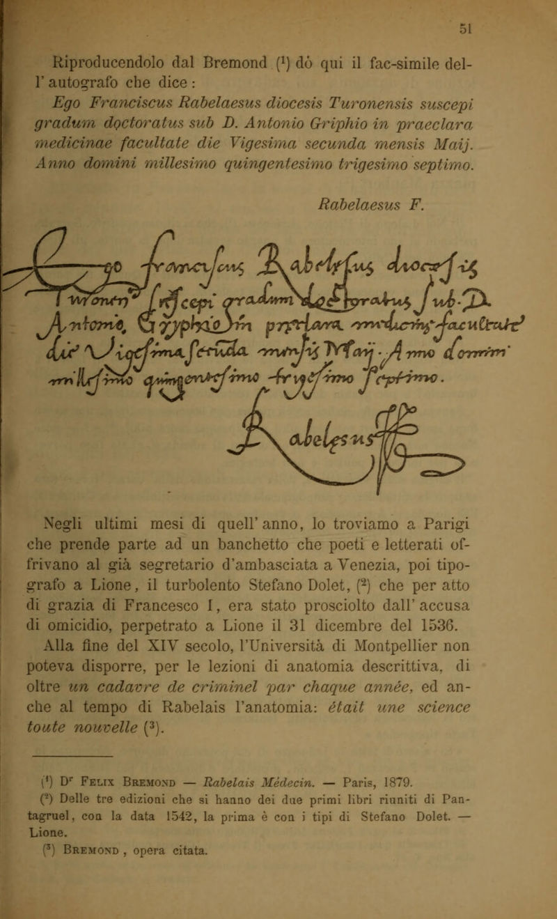 Riproducendolo dal Bremond f1) dò qui il fac-simile del- l' autografo che dice : Ego Franciscus Rabelaesus diocesis Turonensis suscepi gradum doctoratus sub D. Antonio Griphio in praeclara medicinae facultate die Vigesima secunda mensis Maij. Anno domini millesimo quingentesimo trigesimo septimo. Rabelaesus F. Negli ultimi mesi di quell'anno, lo troviamo a Parigi che prende parte ad un banchetto che poeti e letterati of- frivano al già segretario d'ambasciata a Venezia, poi tipo- grafo a Lione, il turbolento Stefano Dolet, p) che per atto di grazia di Francesco I, era stato prosciolto dall' accusa di omicidio, perpetrato a Lione il 31 dicembre del 1536. Alla fine del XIV secolo, l'Università di Montpellier non poteva disporre, per le lezioni di anatomia descrittiva, di oltre un cadavre de criminel par chaque année, ed an- che al tempo di Rabelais l'anatomia: était une science toute nouvelle (3). [*) Dr Felix Bremond — Rabelais Médecin. — Paris, 1879. (-) Delle tre edizioni che si hanno dei due primi libri riuniti di Pan- tagruel, con la data 1542, la prima è con i tipi di Stefano Dolet. — Lione. (3) Bremond , opera citata.