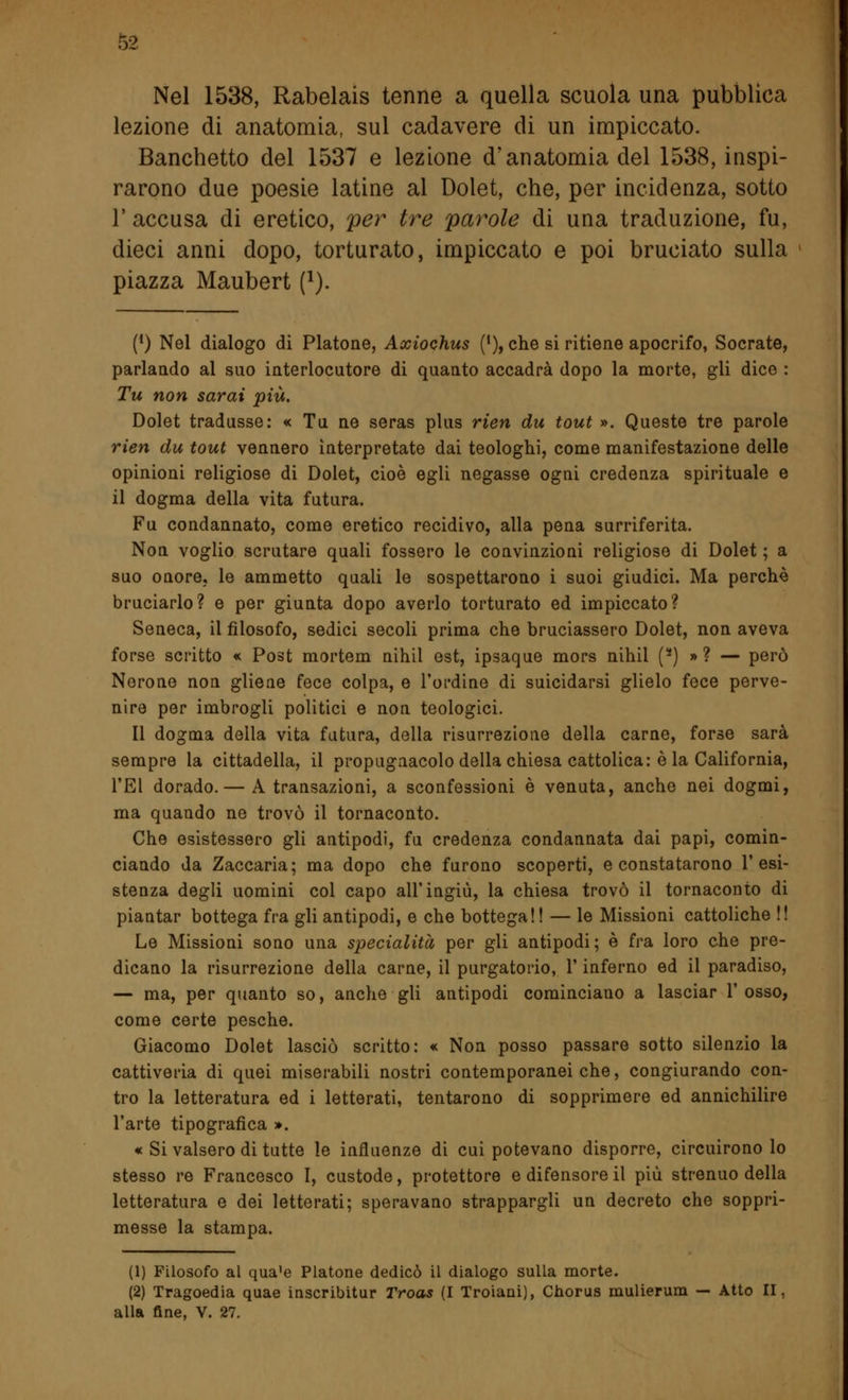 Nel 1538, Rabelais tenne a quella scuola una pubblica lezione di anatomia, sul cadavere di un impiccato. Banchetto del 1537 e lezione d'anatomia del 1538, inspi- rarono due poesie latine al Dolet, che, per incidenza, sotto 1' accusa di eretico, per tre parole di una traduzione, fu, dieci anni dopo, torturato, impiccato e poi bruciato sulla piazza Maubert (l). (*) Nel dialogo di Platone, Axiochus (l), che si ritiene apocrifo, Socrate, parlando al suo interlocutore di quanto accadrà dopo la morte, gli dice : Tu non sarai più. Dolet tradusse: « Tu ne seras plus rien du tout ». Queste tre parole rien du tout vennero interpretate dai teologhi, come manifestazione delle opinioni religiose di Dolet, cioè egli negasse ogni credenza spirituale e il dogma della vita futura. Fu condannato, come eretico recidivo, alla pena surriferita. Non voglio scrutare quali fossero le convinzioni religiose di Dolet ; a suo onore, le ammetto quali le sospettarono i suoi giudici. Ma perchè bruciarlo? e per giunta dopo averlo torturato ed impiccato? Seneca, il filosofo, sedici secoli prima che bruciassero Dolet, non aveva forse scritto « Post mortem nihil est, ipsaque mors nihil (8) »? — però Nerone non gliene fece colpa, e l'ordine di suicidarsi glielo fece perve- nire per imbrogli politici e non teologici. Il dogma della vita futura, della risurrezione della carne, forse sarà sempre la cittadella, il propugnacolo della chiesa cattolica: è la California, TEI dorado.— A transazioni, a sconfessioni è venuta, anche nei dogmi, ma quando ne trovò il tornaconto. Che esistessero gli antipodi, fu credenza condannata dai papi, comin- ciando da Zaccaria; ma dopo che furono scoperti, e constatarono l'esi- stenza degli uomini col capo all'ingiù, la chiesa trovò il tornaconto di piantar bottega fra gli antipodi, e che bottega!! — le Missioni cattoliche !! Le Missioni sono una specialità per gli antipodi; è fra loro che pre- dicano la risurrezione della carne, il purgatorio, l'inferno ed il paradiso, — ma, per quanto so, anche gli antipodi cominciano a lasciar V osso, come certe pesche. Giacomo Dolet lasciò scritto: « Non posso passare sotto silenzio la cattiveria di quei miserabili nostri contemporanei che, congiurando con- tro la letteratura ed i letterati, tentarono di sopprimere ed annichilire l'arte tipografica ». « Si valsero di tutte le influenze di cui potevano disporre, circuirono lo stesso re Francesco I, custode, protettore e difensore il più strenuo della letteratura e dei letterati; speravano strappargli un decreto che soppri- messe la stampa. (1) Filosofo al qua'e Platone dedicò il dialogo sulla morte. (2) Tragoedia quae inscribitur Troas (I Troiani), Chorus mulierum — Atto II alla fine, V. 27.