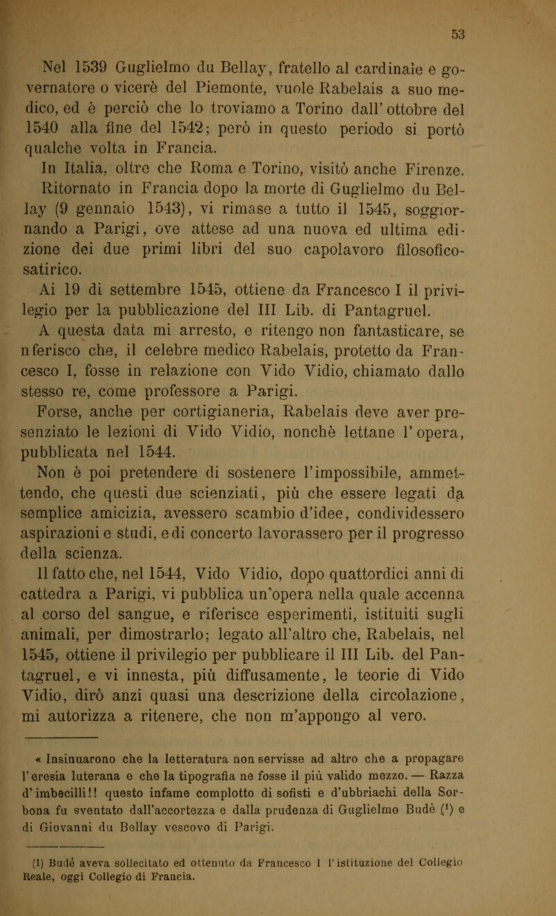 Nel 1539 Guglielmo du Bellay, fratello al cardinale e go- vernatore o viceré del Piemonte, vuole Rabelais a suo me- dico, ed è perciò che lo troviamo a Torino dall' ottobre del 1540 alla fine del 1542; però in questo periodo si portò qualche volta in Francia. In Italia, oltre che Roma e Torino, visitò anche Firenze. Ritornato in Francia dopo la morte di Guglielmo du Bel- lay (9 gennaio 1543), vi rimase a tutto il 1545, soggior- nando a Parigi, ove attese ad una nuova ed ultima edi- zione dei due primi libri del suo capolavoro filosofico- satirico. Ai 19 di settembre 1545, ottiene da Francesco I il privi- legio per la pubblicazione del III Lib. di Pantagruel. A questa data mi arresto, e ritengo non fantasticare, se nferisco che, il celebre medico Rabelais, protetto da Fran- cesco I, fosse in relazione con Vido Vidio, chiamato dallo stesso re, come professore a Parigi. Forse, anche per cortigianeria, Rabelais deve aver pre- senziato le lezioni di Vido Vidio, nonché lettane l'opera, pubblicata nel 1544. Non ò poi pretendere di sostenere l'impossibile, ammet- tendo, che questi due scienziati, più che essere legati da semplice amicizia, avessero scambio d'idee, condividessero aspirazioni e studi, e di concerto lavorassero per il progresso della scienza. 11 fatto che, nel 1544, Vido Vidio, dopo quattordici anni di cattedra a Parigi, vi pubblica un'opera nella quale accenna al corso del sangue, e riferisce esperimenti, istituiti sugli animali, per dimostrarlo; legato all'altro che, Rabelais, nel 1545, ottiene il privilegio per pubblicare il III Lib. del Pan- tagruel, e vi innesta, più diffusamente, le teorie di Vido Vidio, dirò anzi quasi una descrizione della circolazione, mi autorizza a ritenere, che non m'appongo al vero. « Insinuarono che la letteratura non servisse ad altro che a propagare l'eresia luterana e che la tipografia ne fosse il più valido mezzo. — Razza d'imbecilli!! questo infame complotto di sofisti e d'ubbriachi della Sor- bona fu sventato dall'accortezza e dalla prudenza di Guglielmo Bude (') e di Giovanni du Bellay vescovo di Parigi. (1) Bude aveva sollecitato ed ottenuto da Francesco 1 l'istituzione del Collegio Reale, oggi Collegio di Francia.