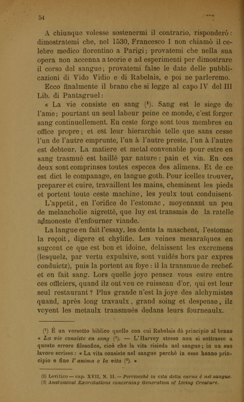 A chiunque volesse sostenermi il contrario, risponderò : dimostratemi che, nel 1530, Francesco I non chiamò il ce- lebre medico fiorentino a Parigi; provatemi che nella sua opera non accenna a teorie e ad esperimenti per dimostrare il corso del sangue; provatemi false le date delle pubbli- cazioni di Vido Vidio e di Rabelais, e poi ne parleremo. Ecco finalmente il brano che si legge al capo IV del III Lib. di Pantagruel: « La vie consiste en sang ('). Sang est le siege de l'ame; pourtant un seul labeur peine ce monde, c'est forger sang continuellement. En ceste forge sont tous membres en office propre ; et est leur hierarchie telle que sans cesse l'un de l'autre emprunte, l'un à l'autre preste, l'un à l'autre est debteur. La matiere et metal convenable pour estre en sang trasmué est baillé par nature : pain et vin. En ces deux sont comprinses toutes especes des alimens. Et de ce est dict le companage, en langue goth. Pour icelles trouver, preparer et cuire, travaillent les mains, cheminent les pieds et portent toute ceste machine, les yeulx tout conduisent- L'appetit, en l'orifice de l'estomac, moyennant un peu de melancholie aigrette, que luy est transmis de la rateile aflmoneste d'enfourner viande. La langue en faitl'essay, les dents la maschent, l'estomac la recoit, digere et chylifìe. Les veines mesaraìques en sugcent ce que est bon et idoine, delaissent les excremens (lesquelz, par vertu expulsive, sont vuidés hors par expres conduictz), puis la portent au foye : il la transmue de rechef» et en fait sang. Lors quelle joye pensez vous estre entre ces officiers, quancl ilz ont veu ce ruisseau d'or, qui est leur seul restaurant? Plus grande n'est la joye des alchymistes quand, après long travaulx, grand soing et despense, ilz vcyent les metaulx transmués dedans leurs fourneaulx. (') È un versetto biblico quello con cui Rabelais dà principio al brano « La vie consiste en sang (1). — L'Harvey stesso non si sottrasse a questo errore filosofico, cioè che la vita risieda nel sangue ; in un suo lavoro scrisse : « La vita consiste nel sangue perchè in esso hanno prin- cipio e fine V anima e la vita (2). » (1) Levitico — cap. XVII, N. 11. — Perciocché la vita della carne è nel sangue. (2) Anatomical Exsrcltations concernuto Generation of Living Creature.