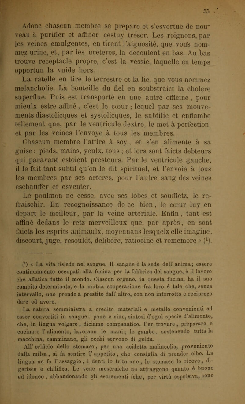 Adone chascun membre se prepare et s'esvertue de nou~ veau à purifìer et afflner cestuy tresor. Les roignons, par les veines emulgentes, en tirent l'aiguosité, que vou's nom- mez urine, et, par les ureteres, la decoulent en bas. Au bas trouve receptacle propre, c'est la vessie, laquelle en temps opportun la vuide hors. La rateile en tire le terrestre et la lie, que vous nommez melancholie. La bouteille du fiel en soubstraict la cholere superflue. Puis est transporté en une autre officine, pour mieulx estre affine , c'est le coeur ; lequel par ses mouve- ments diastolicques et systolicques, le subtilie et enflambe tellement que, par le ventricule dextre, le met à perfection, et par les veines l'envoye à tous les membres. Chascun membre l'attire à sor, et s'en alimente à sa guise : pieds, mains, yeulx, tous ; et lors sont faiets debteurs qui paravant estoient presteurs. Par le ventricule gauche, il le fait tant subtil qu'on le dit spirituel, et l'envoie à tous les membres par ses arteres, pour l'autre sang des veines eschauffer et esventer. Le poulmon ne cesse, avec ses lobes et souffletz, le re- fraischir. En recognoissance de ce bien , le coeur luy en depart le meilleur, par la veine arteriale. Enfìn . tant est affine dedans le retz merveilleux que, par après, en sont faiets les esprits animaulx, moyennans lesquelz elle imagine, discourt, juge, resouldt, delibere, ratiocine et rememore» i1). (l) « La vita risiede nel sangue. Il sangue è la sede dell'anima; essere continuamente occupati alla fucina per la fabbrica del sangue, è il lavoro che affatica tutto il mondo. Ciascun organo, in questa fucina, ha il suo compito determinato, e la mutua cooperazione fra loro è tale che, senza intervallo, uno prende a prestito dall' altro, con non interrotto e reciproco dare ed avere. La natura somministra a credito materiali e metallo convenienti ad esser convertiti in sangue: pane e vino, sintesi d'ogni specie d'alimento, che, in lingua volgare , diciamo companatico. Per trovare , preparare e cucinare l'alimento, lavorano le mani; le gambe, sostenendo tuttala macchina, camminano, gli occhi servono di guida. All' orificio dello stomaco , per una acidetta malincolia, proveniente dalla milza, si fa sentire 1' appetito, che consiglia di prender cibo. La lingua ne fa 1' assaggio, i denti lo triturano , lo stomaco lo riceve , di- gerisce e chilifica. Le vene meseraiche ne attraggono quanto è buono ed idoneo, abbandonando gli escrementi (che, per virtù espulsiva, sono