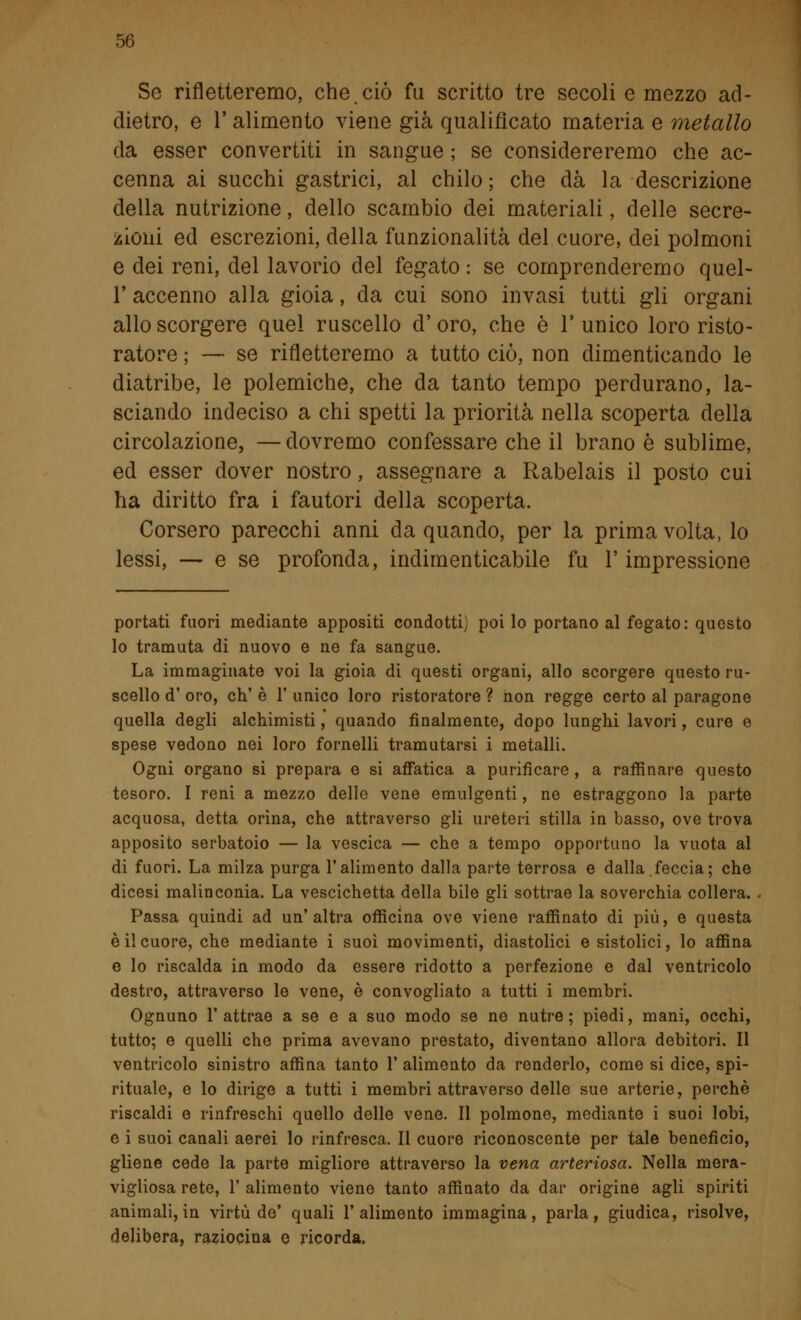 Se rifletteremo, che ciò fu scritto tre secoli e mezzo ad- dietro, e V alimento viene già qualificato materia e metallo da esser convertiti in sangue ; se considereremo che ac- cenna ai succhi gastrici, al chilo ; che dà la descrizione della nutrizione, dello scambio dei materiali, delle secre- zioni ed escrezioni, della funzionalità del cuore, dei polmoni e dei reni, del lavorio del fegato : se comprenderemo quel- T accenno alla gioia, da cui sono invasi tutti gli organi allo scorgere quel ruscello d'oro, che è l'unico loro risto- ratore ; — se rifletteremo a tutto ciò, non dimenticando le diatribe, le polemiche, che da tanto tempo perdurano, la- sciando indeciso a chi spetti la priorità nella scoperta della circolazione, —dovremo confessare che il brano è sublime, ed esser dover nostro, assegnare a Rabelais il posto cui ha diritto fra i fautori della scoperta. Corsero parecchi anni da quando, per la prima volta, lo lessi, — e se profonda, indimenticabile fu l'impressione portati fuori mediante appositi condotti) poi lo portano al fegato: questo lo tramuta di nuovo e ne fa sangue. La immaginate voi la gioia di questi organi, allo scorgere questo ru- scello d' oro, eh' è 1' unico loro ristoratore ? non regge certo al paragone quella degli alchimisti, quando finalmente, dopo lunghi lavori, cure e spese vedono nei loro fornelli tramutarsi i metalli. Ogni organo si prepara e si affatica a purificare, a raffinare questo tesoro. I reni a mezzo delle vene emulgenti, ne estraggono la parte acquosa, detta orina, che attraverso gli ureteri stilla in basso, ove trova apposito serbatoio — la vescica — che a tempo opportuno la vuota al di fuori. La milza purga l'alimento dalla parte terrosa e dalla.feccia; che dicesi malinconia. La vescichetta della bile gli sottrae la soverchia collera. Passa quindi ad un'altra officina ove viene raffinato di più, e questa è il cuore, che mediante i suoi movimenti, diastolici e sistolici, lo affina e lo riscalda in modo da essere ridotto a perfezione e dal ventricolo destro, attraverso le vene, è convogliato a tutti i membri. Ognuno l'attrae a se e a suo modo se ne nutre; piedi, mani, occhi, tutto; e quelli che prima avevano prestato, diventano allora debitori. Il ventricolo sinistro affina tanto 1' alimento da renderlo, come si dice, spi- rituale, e lo dirige a tutti i membri attraverso delle sue arterie, perchè riscaldi e rinfreschi quello delle vene. Il polmone, mediante i suoi lobi, e i suoi canali aerei lo rinfresca. Il cuore riconoscente per tale beneficio, gliene cede la parte migliore attraverso la vena arteriosa. Nella mera- vigliosa rete, 1' alimento viene tanto affinato da dar origine agli spiriti animali, in virtù de' quali l'alimento immagina, parla, giudica, risolve, delibera, raziocina e ricorda,