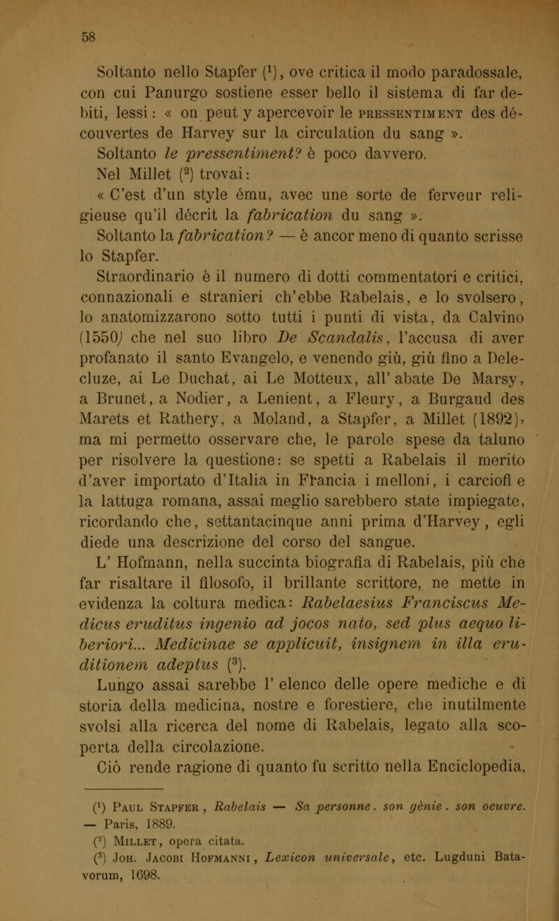 Soltanto nello Stapfer (*), ove critica il modo paradossale, con cui Panurgo sostiene esser bello il sistema di far de- biti, lessi: « onpeut y apercevoir le pressentiment des dé- couvertes de Harvey sur la circuìation du sang ». Soltanto le pressentiment? è poco davvero. Nel Millet (2) trovai : « C'est d'un style ému, avec une sorte de ferveur reli- gieuse qu'il décrit la fabrication du sang ». Soltanto la fabrication ? — è ancor meno di quanto scrisse lo Stapfer. Straordinario è il numero di dotti commentatori e critici, connazionali e stranieri ch'ebbe Rabelais, e lo svolsero, lo anatomizzarono sotto tutti i punti di vista, da Calvino (1550J che nel suo libro De Scandalis. l'accusa di aver profanato il santo Evangelo, e venendo giù, giù fino a Dele- cluze, ai Le Duchat, ai Le Motteux, all'abate De Marsy, a Brunet, a Nodier, a Lenient, a Fleury, a Burgaud des Marets et Rathery, a Moland, a Stapfer, a Millet (1892)> ma mi permetto osservare che, le parole spese da taluno per risolvere la questione: se spetti a Rabelais il merito d'aver importato d'Italia in Francia i melloni, i carciofi e la lattuga romana, assai meglio sarebbero state impiegate, ricordando che, settantacinque anni prima d'Harvey, egli diede una descrizione del corso del sangue. L' Hofmann, nella succinta biografìa di Rabelais, più che far risaltare il filosofo, il brillante scrittore, ne mette in evidenza la coltura medica: Rabelaesius Franciscus Me- dicus eruditus ingenio ad jocos nato, sed plus aequo li- beriori... Medicinae se applicitit, insignem in illa eru- ditionem adeplus (3). Lungo assai sarebbe 1' elenco delle opere mediche e di storia della medicina, nostre e forestiere, che inutilmente svolsi alla ricerca del nome di Rabelais, legato alla sco- perta della circolazione. Ciò rende ragione di quanto fu scritto nella Enciclopedia, (l) Paul Stapfer , Rabelais — Sa personne. son genie. son oeuvre. — Paris, 1889. (-) Millet, opera citata. (3) Joh. Jacobi Hofmanni , Lexicon universale, etc. Lugduni Bata- vorum, 1698.
