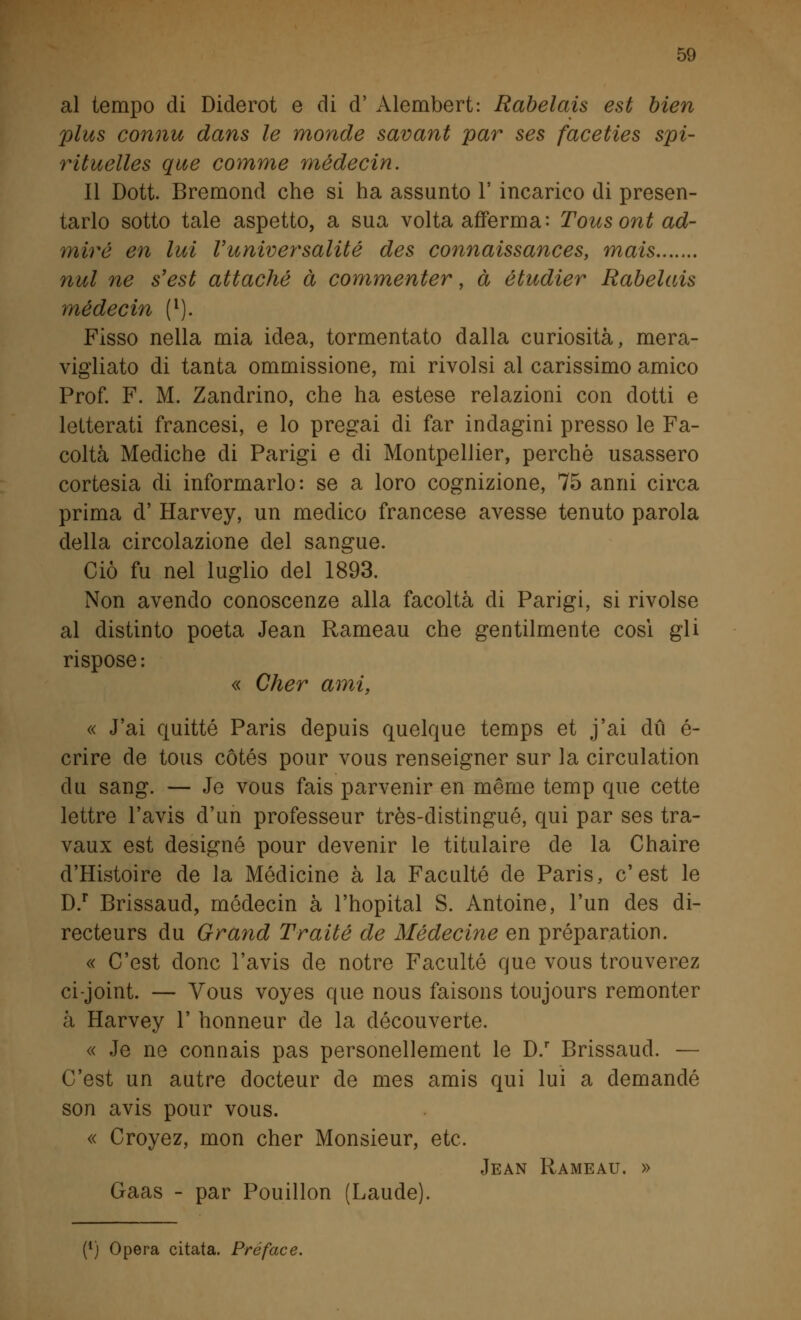al tempo di Diderot e di d' Alembert: Rabelais est bien plus connu dans le monde savant par ses faceties spi- rituelles que comme rnédecin. Il Dott. Bremond che si ha assunto 1' incarico di presen- tarlo sotto tale aspetto, a sua volta afferma: Tousontad- miré en lui Vuniver'salite des connaissances, mais nul ne s'est attaché à commenter, à étudier Rabelais médecin (l). Fisso nella mia idea, tormentato dalla curiosità, mera- vigliato di tanta ommissione, mi rivolsi al carissimo amico Prof. F. M. Zandrino, che ha estese relazioni con dotti e letterati francesi, e lo pregai di far indagini presso le Fa- coltà Mediche di Parigi e di Montpellier, perchè usassero cortesia di informarlo: se a loro cognizione, 75 anni circa prima d' Harvey, un medico francese avesse tenuto parola della circolazione del sangue. Ciò fu nel luglio del 1893. Non avendo conoscenze alla facoltà eli Parigi, si rivolse al distinto poeta Jean Rameau che gentilmente cosi gli rispose: « Cher ami, « J'ai quitte Paris depuis quelque temps et j'ai dù é- crire de tous cótés pour vous renseigner sur la circulation du sang. — Je vous fais parvenir en mèrne temp que cette lettre l'avis d'un professeur très-distingué, qui par ses tra- vaux est designò pour devenir le titulaire de la Chaire d'Histoire de la Medicine à la Faculté de Paris, e'est le D.r Brissaud, médecin à l'hopital S. Antoine, l'un des di- recteurs du Grand Traile de Médecine en préparation. « C'est donc l'avis eie notre Faculté quo vous trouverez ci-joint. — Vous voyes que nous faisons toujours remonter à Harvey 1' honneur eie la découverte. « Je ne connais pas personellement le D.r Brissaud. — C'est un autre docteur de mes amis qui lui a demanelé son avis pour vous. « Croyez, mon cher Monsieur, etc. Jean Rameau. » Gaas - par Pouillon (Laude). [) Opera citata. Préface.