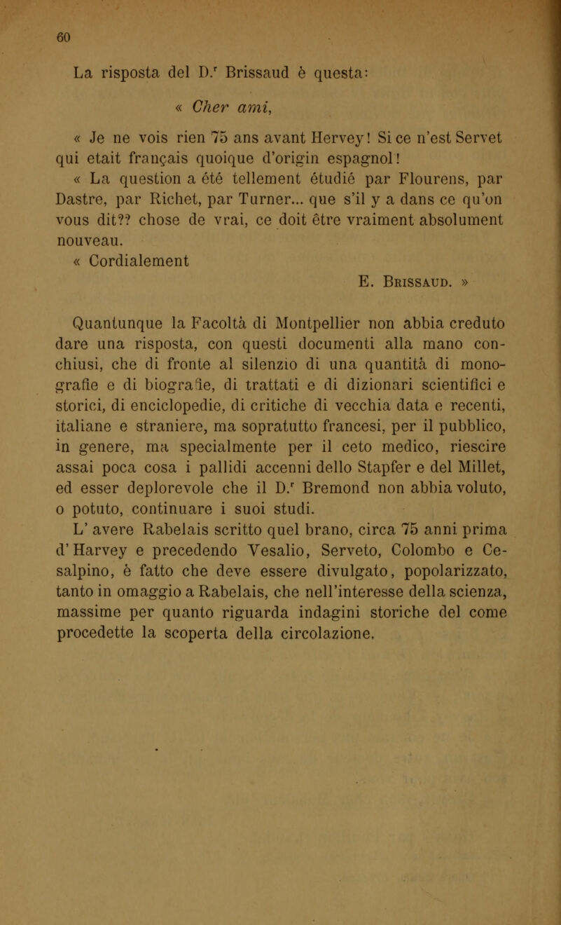 La risposta del D.r Brissaud è questa: « Cher ami, « Je ne vois rien 75 ans avant Hervey ! Si ce n'est Servet qui etait francais quoique d'origin espagnol! « La question a été tellement étudié par Flourens, par Dastre, par Richet, par Turner... que s'il y a dans ce qu'on vous dit?? chose de vrai, ce doit ètre vraiment absolument nouveau. « Cordialement E. Brissaud. » Quantunque la Facoltà di Montpellier non abbia creduto dare una risposta, con questi documenti alla mano con- chiusi, che di fronte al silenzio di una quantità di mono- grafìe e di biografìe, di trattati e di dizionari scientifici e storici, di enciclopedie, di critiche di vecchia data e recenti, italiane e straniere, ma sopratutto francesi, per il pubblico, in genere, ma specialmente per il ceto medico, riescire assai poca cosa i pallidi accenni dello Stapfer e del Millet, ed esser deplorevole che il D.r Bremond non abbia voluto, o potuto, continuare i suoi studi. L' avere Rabelais scritto quel brano, circa 75 anni prima d'Harvey e precedendo Vesalio, Serveto, Colombo e Ce- salpino, è fatto che deve essere divulgato, popolarizzato, tanto in omaggio a Rabelais, che nell'interesse della scienza, massime per quanto riguarda indagini storiche del come procedette la scoperta della circolazione.