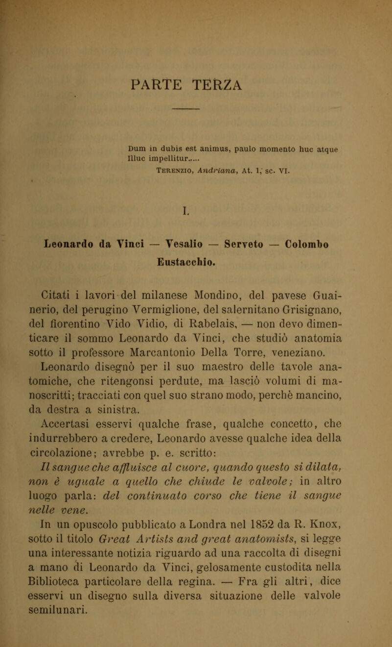 PARTE TERZA Dum in dubis est animus, paulo momento huc atque Illuc impellitur Terenzio, Andriana, At. 1, se VI. I. Leonardo da Vinci — Vesalio — Serveto — Colombo Eustacchio. Citati i lavori del milanese Mondino, del pavese Guai- nerio, del perugino Vermiglione, del salernitano Grisignano, del fiorentino Vido Vidio, di Rabelais, — non devo dimen- ticare il sommo Leonardo da Vinci, che studiò anatomia sotto il professore Marcantonio Della Torre, veneziano. Leonardo disegnò per il suo maestro delle tavole ana- tomiche, che ritengonsi perdute, ma lasciò volumi di ma- noscritti; tracciati con quel suo strano modo, perchè mancino, da destra a sinistra. Accertasi esservi qualche frase, qualche concetto, che indurrebbero a credere, Leonardo avesse qualche idea della circolazione; avrebbe p. e. scritto: II sangue che affluisce al cuore, quando questo si dilata; non è uguale a quello che chiude le valvole; in altro luogo parla: del continuato corso che tiene il sangue nelle vene. In un opuscolo pubblicato a Londra nel 1852 da R. Knox, sotto il titolo Greal Artists and great anatomists, si legge una interessante notizia riguardo ad una raccolta di disegni a mano di Leonardo da Vinci, gelosamente custodita nella Biblioteca particolare della regina. — Fra gli altri, dice esservi un disegno sulla diversa situazione delle valvole semilunari.