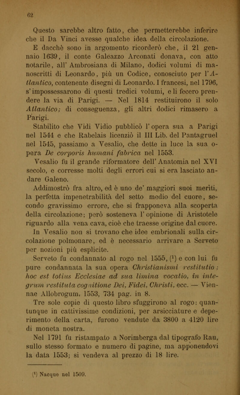 Questo sarebbe altro fatto, che permetterebbe inferire che il Da Vinci avesse qualche idea della circolazione. E dacché sono in argomento ricorderò che, il 21 gen- naio 1639, il conte Galeazzo Arconati donava, con atto notarile, all' Ambrosiana di Milano, dodici volumi di ma- noscritti di Leonardo, più un Codice, conosciuto per V A- tlantico, contenente disegni di Leonardo. I francesi, nel 1796, s'impossessarono di questi tredici volumi, e li fecero pren- dere la via di Parigi. — Nel 1814 restituirono il solo Atlantico; di conseguenza, gli altri dodici rimasero a Parigi. Stabilito che Vidi Vidio pubblicò 1' opera sua a Parigi nel 1544 e che Rabelais licenziò il III Lib. del Pantagruel nel 1545, passiamo a Vesalio, che dette in luce la sua o- pe.ra De corporis Immani fabrica nel 1553. Vesalio fu il grande riformatore dell' Anatomia nel XVI secolo, e corresse molti degli errori cui si era lasciato an- dare Galeno. Addimostrò fra altro, ed è uno de' maggiori suoi meriti, la perfetta impenetrabilità del setto medio del cuore, se- condo gravissimo errore, che si frapponeva alla scoperta della circolazione; però sosteneva l'opinione di Aristotele riguardo alla vena cava, cioè che traesse origine dal cuore. In Vesalio non si trovano che idee embrionali sulla cir- colazione polmonare, ed è necessario arrivare a Serveto per nozioni più esplicite. Serveto fu condannato al rogo nel 1555, f1) e con lui fu pure condannata la sua opera Christianismi restitutio ; hoc est totius Ecclesiae ad sua limina vocatio, in inte- grimi restituta cognizione Dei, Fidei, Christi, ecc. — Vien- nae Allobrogum, 1553, 734 pag. in 8. Tre sole copie di questo libro sfuggirono al rogo: quan- tunque in cattivissime condizioni, per arsicciature e depe- rimento della carta, furono vendute da 3800 a 4120 lire di moneta nostra. Nel 1791 fu ristampato a Norimberga dal tipografo Rau, sullo stesso formato e numero di pagine, ma apponendovi la data 1553; si vendeva al prezzo di 18 lire. (4) Nacque nel 1509.