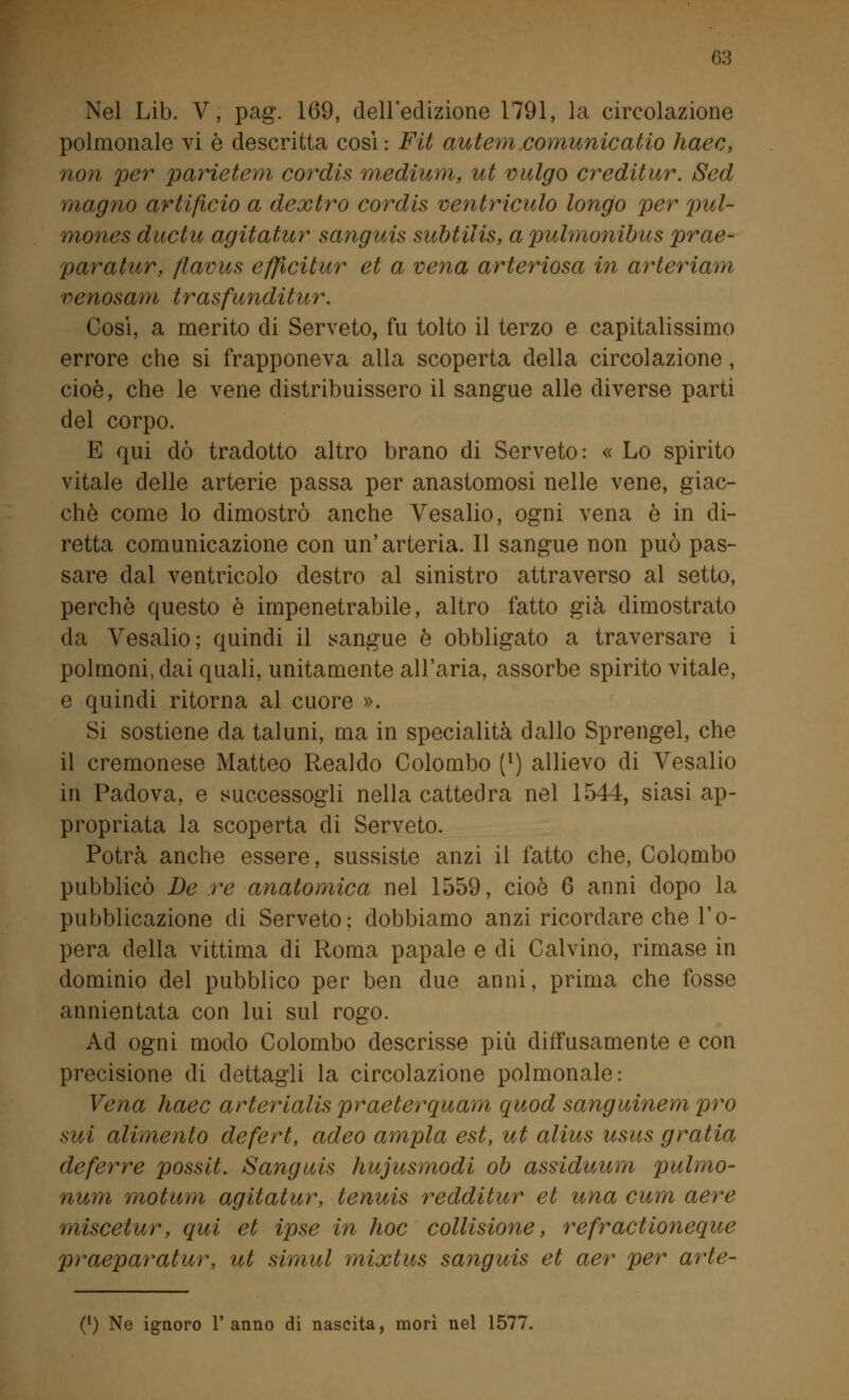 Nel Lib. V, pag. 169, dell'edizione 1791, la circolazione polmonale vi è descritta cosi : Fit autem comunicano haec, non per parietem cordis medium, ut vulgo creditur. Sed magno artificio a dextro cordis ventriculo longo per pul- mones ductu agitatur sanguis subtilis, apulmonibus prae- paratur, flavus effìcitur et a vena arteriosa in arteriam venosam trasfunditur. Così, a merito di Serveto, fu tolto il terzo e capitalissimo errore che si frapponeva alla scoperta della circolazione , cioè, che le vene distribuissero il sangue alle diverse parti del corpo. E qui dò tradotto altro brano di Serveto: « Lo spirito vitale delle arterie passa per anastomosi nelle vene, giac- ché come lo dimostrò anche Vesalio, ogni vena è in di- retta comunicazione con un'arteria. Il sangue non può pas- sare dal ventricolo destro al sinistro attraverso al setto, perchè questo è impenetrabile, altro fatto già dimostrato da Vesalio ; quindi il sangue è obbligato a traversare i polmoni, dai quali, unitamente all'aria, assorbe spirito vitale, e quindi ritorna al cuore ». Si sostiene da taluni, ma in specialità dallo Sprengel, che il cremonese Matteo Realdo Colombo [l) allievo di Vesalio in Padova, e successogli nella cattedra nel 1544, siasi ap- propriata la scoperta di Serveto. Potrà anche essere, sussiste anzi il fatto che, Colombo pubblicò De re anatomica nel 1559, cioè 6 anni dopo la pubblicazione di Serveto; dobbiamo anzi ricordare che l'o- pera della vittima di Roma papale e di Calvino, rimase in dominio del pubblico per ben due anni, prima che fosse annientata con lui sul rogo. Ad ogni modo Colombo descrisse più diffusamente e con precisione di dettagli la circolazione polmonale: Vena haec arterialis praeterquam quod sanguinem prò sui alimento defert, adeo ampia est, ut alius usus gratia deferte possit. Sanguis hujusmodi oh assiduum pulmo- nurn motum agitatur, tenuis redditur et una cum aere miscetur, qui et ipse in hoc collisione, refractioneque praeparatur, ut simul mixtus sanguis et aer per arte- (*) Ne ignoro l'anno di nascita, morì nel 1577.