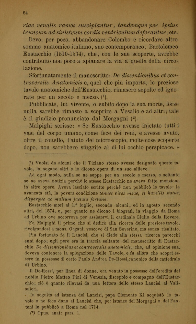 riae venalis ramos suscipiantur, iandemque per ipsius Iruncum ad sinistrum cordis ventriculumdeferantur, etc. Devo, per poco, abbandonare Colombo e ricordare altro sommo anatomico italiano, suo contemporaneo, Bartolomeo Eustacchio (1510-1574), che, con le sue scoperte, avrebbe contribuito non poco a spianare la via a quella della circo- lazione. Sfortunatamente il manoscritto: De dissentionibus et con- troversiis Anatomicis e, quel che più importa, le preziose tavole anatomiche dell'Eustacchio, rimasero sepolte ed igno- rate per un secolo e mezzo. (l). Pubblicate, lui vivente, o subito dopo la sua morte, forse nulla sarebbe rimasto a scoprire a Vesalio e ad altri; tale è il giudizio pronunciato dal Morgagni (2). Malpighi scrisse: « Se Eustacchio avesse injetato tutti i vasi del corpo umano, come fece dei reni, e avesse avuto, oltre il coltello, l'aiuto del microscopio, molte cose scoperte dopo, non sarebbero sfuggite al di lui occhio perspicace. » (*) Vuoisi da alcuni che il Tiziano stesso avesse designato queste ta- vole, lo negano altri e le dicono opera di un suo allievo. Ad ogni modo, nulla se ne seppe per un secolo e mezzo, e soltanto se ne aveva notizia perchè lo stesso Eustacchio ne aveva fatto menzione in altre opere. Aveva lasciato scritto perchè non pubblicò le tavole: la avanzata età, la povera condizione tenues vires meae* et humilis status, disparque ac multitm jactata fortuna. Eustacchio morì al 1.° luglio, secondo alcuni, ed in agosto secondo altri, del 1574, e, per quanto ne dicono i biografi, in viaggio da Roma ad Urbino ove accorreva per assistervi il cardinale Giulio della Rovere. Fu Malpighi il primo che si dedicò alla ricerca delle preziose tavole, rivolgendosi a mons. Organi, vescovo di San Severino, ma senza risultato. Più fortunato fu il Lancisi, che si diede alla stessa ricerca parecchi anni dopo; egli però era in traccia soltanto del manoscritto di Eustac- chio De dissentionibus et controversiis anatomicis, che, ad opinione sua, doveva contenere la spiegazione delle Tavole, e fu allora che scoprì es- sere in possesso di certo Paolo Andrea De-Rossi,canonico della cattedrale di Urbino. 11 De-Rossi, per linea di donne, era venuto in possesso dell'eredità del nobile Pietro Matteo Pini di Venezia, discepolo e compagno dell'Eustac- chio; ciò è qnanto rilevasi da una lettera dello stesso Lancisi al Vali- snieri. • In seguito ad istanza del Lancisi, papa Clemente XI acquistò le ta- vole e ne fece dono al Lancisi che, per istanze del Morgagni e del Fan- toni le pubblicò a Roma nel 1714. (*) Opus, anat: pars. 1.