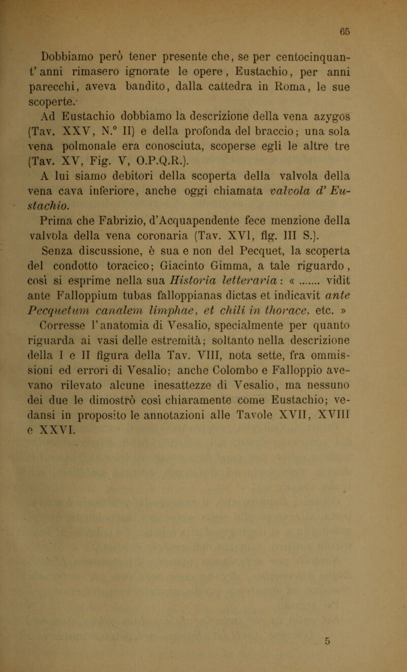 Dobbiamo però tener presente che, se per centocinquan- t'anni rimasero ignorate le opere, Eustachio, per anni parecchi, aveva bandito, dalla cattedra in Roma, le sue scoperte.- Ad Eustachio dobbiamo la descrizione della vena azygos (Tav. XXV, N.° II) e della profonda del braccio ; una sola vena polmonale era conosciuta, scoperse egli le altre tre (Tav. XV, Fig. V, O.P.Q.R.). A lui siamo debitori della scoperta della valvola della vena cava inferiore, anche oggi chiamata valvola oV Eu- stachio. Prima che Fabrizio, d'Acquapendente fece menzione della valvola della vena coronaria (Tav. XVI, fig. Ili S.). Senza discussione, è sua e non del Pecquet, la scoperta del condotto toracico ; Giacinto Gimma, a tale riguardo , cosi si esprime nella sua Ristoria letteraria : « vidit ante Falloppium tubas falloppianas dictas et indicavit ante Pecquet uni canalem limphae, et chili in thorace, etc. » Corresse l'anatomia di Vesalio, specialmente per quanto riguarda ai vasi delle estremità; soltanto nella descrizione della I e II figura della Tav. Vili, nota sette, fra ommis- sioni ed errori di Vesalio : anche Colombo e Falloppio ave- vano rilevato alcune inesattezze di Vesalio, ma nessuno dei due le dimostrò così chiaramente come Eustachio; ve- dansi in proposito le annotazioni alle Tavole XVII, XVIII e XXVI.