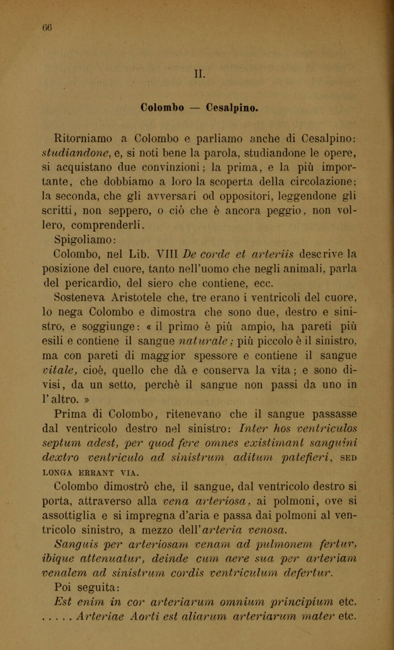 II. Colombo — Cesalpino. Ritorniamo a Colombo e parliamo anche di Cesalpino: studiandone, e, si noti bene la parola, studiandone le opere, si acquistano due convinzioni; la prima, e la più impor- tante, che dobbiamo a loro la scoperta della circolazione; la seconda, che gli avversari od oppositori, leggendone gli scritti, non seppero, o ciò che è ancora peggio, non vol- lero, comprenderli. Spigoliamo : Colombo, nel Lib. Vili De corde et arleriis descrive la posizione del cuore, tanto nell'uomo che negli animali, parla del pericardio, del siero che contiene, ecc. Sosteneva Aristotele che, tre erano i ventricoli del cuore, lo nega Colombo e dimostra che sono due, destro e sini- stro, e soggiunge: « il primo è più ampio, ha pareti più esili e contiene il sangue naturale ; più piccolo è il sinistro, ma con pareti di maggior spessore e contiene il sangue vitale, cioè, quello che dà e conserva la vita ; e sono di- visi, da un setto, perchè il sangue non passi da uno in l'altro. » Prima di Colombo, ritenevano che il sangue passasse dal ventricolo destro nel sinistro: Inter hos ventriculos septum adest, per quod fere omnes existimanl sanguini dextro ventriculo ad sinistrimi aditane patefieri, sed LONG A ERRANT VIA. Colombo dimostrò che, il sangue, dal ventricolo destro si porta, attraverso alla vena arteriosa, ai polmoni, ove si assottiglia e si impregna d'aria e passa dai polmoni al ven- tricolo sinistro, a mezzo dell' arteria venosa. Sanguis per arteriosam ve nani ad pulmonem fertur, ibique attenuatur, deinde cum aere sua per arteriam venalem ad sinistrum cordis ventriculum defertur. Poi seguita: Est enim in cor arteriarum omnium principium etc. Arteriae Aorti est aliarum arteriarum mater etc.